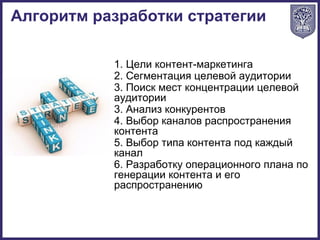 1. Цели контент-маркетинга
2. Сегментация целевой аудитории
3. Поиск мест концентрации целевой
аудитории
3. Анализ конкурентов
4. Выбор каналов распространения
контента
5. Выбор типа контента под каждый
канал
6. Разработку операционного плана по
генерации контента и его
распространению
Алгоритм разработки стратегии
 