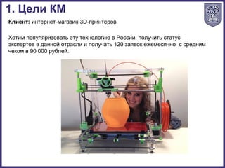 Клиент: интернет-магазин 3D-принтеров
Хотим популяризовать эту технологию в России, получить статус
экспертов в данной отрасли и получать 120 заявок ежемесячно с средним
чеком в 90 000 рублей.
1. Цели КМ
 
