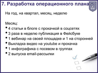 На год, на квартал, месяц, неделю
Месяц:
•4 статьи в блоге с прокачкой в соцсетях
•3 раза в неделю публикация в Фейсбуке
•1 вебинар на своей площадке и 1 на сторонней
•Выкладка видео на youtube и прокачка
•1 инфографика с посевом в группах
•2 выпуска email-рассылки
7. Разработка операционного плана
 