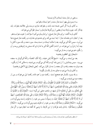 7
‫نیست؟‬ ‫الزم‬ ‫ایستادن‬ ‫سنت‬ ‫نماز‬ ‫در‬ ‫یعنی‬ ‫ــ‬
.‫بخوانیم‬ ‫ایستاده‬ ‫هم‬ ‫را‬ ‫سنت‬ ‫نماز‬ ‫است‬ ‫بهتر‬ ‫ولی‬ ‫پسرم‬ ‫نه‬ ‫ــ‬
‫باید‬ ،‫بخواند‬ ‫خالصه‬ ‫ولی‬ ‫درست‬ ‫نمازی‬ ‫بخواهد‬ ‫و‬ ‫باشد‬ ‫شده‬ ‫خسته‬ ‫کسی‬ ‫اگر‬ ‫پارسا‬ ‫آقای‬ ‫ــ‬
.‫ خوانند‬‫ی‬‫م‬ ‫طوالنی‬ ‫بسیار‬ ‫را‬ ‫نمازشان‬ ‫بزرگترها‬ ‫از‬ ‫بعضی‬ ‫ ام‬‫ه‬‫دید‬ ‫بارها‬ ‫چون‬ ،‫کند‬ ‫ کار‬‫ه‬‫چ‬
.‫بدهم‬ ‫جواب‬ ‫خوب‬ ‫را‬ ‫سؤالت‬ ‫تا‬ ‫ کنم‬‫ی‬‫م‬ ‫بیان‬ ‫برایتان‬ ‫را‬ ‫صبح‬ ‫نماز‬ ‫مثال‬ ‫برای‬ :‫گفت‬ ‫پارسا‬ ‫آقای‬
‫ جا‬‫ه‬‫ب‬ ‫صبح‬ ‫نماز‬ ‫رکعت‬ ‫دو‬ ‫خداوند‬ ‫خشنودی‬ ‫برای‬ ‫ کند‬‫ی‬‫م‬ ‫نیت‬ ‫ابتدا‬ ،١
‫نماز‬ ‫مقدمات‬ ‫دادن‬ ‫انجام‬ ‫از‬ ‫بعد‬
‫یا‬ ‫کامل‬ ‫سوره‬ ‫یک‬ ‫و‬ ‫حمد‬ ‫سوره‬ ،‫بسته‬ ‫دست‬ ‫و‬ ‫ایستاده‬ ‫حالت‬ ‫با‬ ‫بعد‬ ،‫ گوید‬‫ی‬‫م‬ ‫ اکبر‬‫ه‬ّٰ‫ل‬‫ال‬ ‫سپس‬ ،‫ آورد‬‫ی‬‫م‬
‫آن‬ ‫و‬ ‫برسد‬ ‫زانوهایش‬ ‫به‬ ‫دستش‬ ‫که‬ ‫ ای‬‫ه‬‫انداز‬ ‫به‬ ‫ اکبر‬‫ه‬ّٰ‫ل‬‫ال‬ ‫گفتن‬ ‫با‬ ‫ادامه‬ ‫در‬ ،‫ خواند‬‫ی‬‫م‬ ‫را‬ ‫قرآن‬ ‫از‬ ‫آیه‬ ‫چند‬
:‫ گوید‬‫ی‬‫م‬ ‫بار‬ ‫سه‬ ‫و‬ ‫ شود‬‫ی‬‫م‬ ‫خم‬ ‫بگیرد‬ ‫را‬
»‫ه‬ ِ‫مد‬َ‫ح‬ِ‫ب‬ َ‫و‬ ِ‫ظیم‬َ‫الع‬
َ
‫ی‬ّ ِ‫ب‬َ‫ر‬ َ‫بحان‬ ُ‫«س‬
‫سجده‬ ‫به‬ ‫ گویان‬‫ر‬‫ اکب‬‫ه‬ّٰ‫ل‬‫ ال‬‫و‬ »ُ‫مد‬َ‫الح‬ َ‫ک‬َ‫ل‬ ‫نا‬َّ‫ب‬َ‫ر‬ ‫و‬ ‫ه‬َ‫د‬ ِ‫م‬َ‫ح‬ ‫ن‬َ‫م‬ِ‫ل‬ ُ‫ّٰه‬‫ل‬‫ ال‬َ‫ع‬ ِ‫م‬ َ‫«س‬ :‫ گوید‬‫ی‬‫م‬ ‫و‬ ‫ ایستد‬‫ی‬‫م‬ ‫بعد‬
.‫بگیرد‬ ‫آرام‬ ‫که‬ ‫حالتی‬ ‫به‬ ،‫ نشیند‬‫ی‬‫م‬ ‫و‬ ‫ گوید‬‫ی‬‫م‬ ‫  اکبر‬‫ه‬ّٰ‫ل‬‫وال‬ ‫کرده‬ ‫بلند‬ ‫زمین‬ ‫از‬ ‫را‬ ‫پیشانیش‬ ‫سپس‬ .‫ رود‬‫ی‬‫م‬
)  
ٰ
‫ه‬ ِ‫مد‬َ‫ح‬ِ‫ب‬ َ‫و‬ ٰ‫علی‬َ‫ال‬‫ ا‬
َ
‫ی‬ّ ِ‫ب‬َ‫ر‬ َ‫بحان‬ ُ‫س‬ ‫(یعنی‬ .‫ کند‬‫ی‬‫م‬ ‫تکرار‬ ‫بار‬ ‫سه‬ ‫را‬ ‫سجده‬ ‫ذکر‬ ‫و‬ ‫رفته‬ ‫سجده‬ ‫به‬ ‫دوباره‬ ‫بعد‬
‫بگوید؟‬ ‫بار‬ ‫یک‬ ‫بار‬ ‫سه‬ ‫جای‬ ‫به‬ ‫ شود‬‫ی‬‫م‬ !‫پارسا‬ ‫آقای‬ ‫ــ‬
‫از‬ ‫پس‬ ‫و‬ ‫ خواند‬‫ی‬‫م‬ ‫اول‬ ‫رکعت‬ ‫مانند‬ ‫هم‬ ‫را‬ ‫دوم‬ ‫رکعت‬ .‫است‬ ‫صحیح‬ ‫هم‬ ‫ بار‬‫ک‬‫ی‬ ،‫پسرم‬ ‫بله‬ ‫ــ‬
:‫ گوید‬‫ی‬‫م‬ ‫و‬ ‫ نشیند‬‫ی‬‫م‬ ‫دوم‬ ‫سجده‬
.ُ‫ه‬ُ‫ت‬‫کا‬َ‫ر‬َ‫ب‬ َ‫و‬ ِ‫ّٰه‬‫ل‬‫ ال‬ُ‫ة‬َ‫حم‬َ‫ر‬ َ‫و‬ ُّ‫ی‬ ِ‫ب‬َّ‫ن‬‫ ال‬‫ا‬َ‫ه‬ُّ‫ی‬َ‫ا‬ َ‫یک‬َ‫ل‬َ‫ع‬ ُ‫الم‬ َّ‫الس‬ ، ِ‫ّٰه‬‫ل‬ِ‫ل‬ ‫ــ‬ ُ‫بات‬ّ ِ‫ی‬َّ‫ط‬‫ال‬ ُ‫وات‬َ‫ل‬ َّ‫الص‬ ُ‫کات‬َ‫بار‬ُ‫الم‬ ‫ــ‬ ُ‫ات‬ّ‫ی‬ ِ‫ح‬َّ‫ت‬‫«ال‬
ِّ‫ل‬ َ‫ص‬ َّ‫م‬ُ‫ّٰه‬‫ل‬‫ال‬، ِ‫ّٰه‬‫ل‬‫ال‬ ُ‫سول‬َ‫ر‬‫ا‬ً‫د‬َّ‫م‬َ‫ح‬ُ‫م‬ َّ‫ن‬َ‫ا‬ ُ‫د‬َ‫شه‬َ‫ا‬ َ‫و‬ ُ‫ الله‬ َّ‫ل‬ ِ‫ا‬ َ‫ه‬ٰ‫ل‬ ِ‫ا‬‫ال‬‫ن‬َ‫ا‬ ُ‫د‬َ‫شه‬َ‫ا‬،َ‫حین‬ِ‫ال‬ ّ‫الص‬ ِ‫ّٰه‬‫ل‬‫ ال‬ِ‫باد‬ ِ‫ع‬‫ی‬ٰ‫لـ‬َ‫ع‬ َ‫و‬‫ینا‬َ‫ل‬َ‫ع‬‫الم‬ َّ‫الس‬
ُ‫وات‬َ‫ل‬ َّ‫الص‬ َ‫و‬ ، ِ‫ّٰه‬‫ل‬ِ‫ل‬ ُ‫ات‬ّ‫ی‬ ِ‫ح‬َّ‫ت‬‫ال‬ :‫است‬ ‫گونه‬ ‫این‬ ‫حنفی‬ ‫مذهب‬ ‫در‬ ‫تشهد‬ ‫(ذکر‬ » ٍ‫د‬َّ‫م‬َ‫ح‬ُ‫م‬ ِ‫آل‬ ‫ی‬ٰ‫ل‬َ‫ع‬ َ‫و‬ ‫ــ‬ ٍ‫د‬َّ‫م‬َ‫ح‬ُ‫م‬ ‫ی‬ٰ‫ل‬َ‫ع‬
ُ‫د‬َ‫شه‬َ‫ا‬ ،َ‫حین‬ِ‫ال‬ ّ‫الص‬ ِ‫ّٰه‬‫ل‬‫ ال‬ِ‫باد‬ ِ‫ع‬ ‫ی‬ٰ‫ل‬َ‫ع‬ َ‫و‬ ‫ا‬ٰ‫ن‬‫ی‬َ‫ل‬َ‫ع‬ ُ‫الم‬ َّ‫الس‬ ُ‫ه‬ُ‫ت‬‫کا‬َ‫ر‬َ‫ب‬ َ‫و‬ ِ‫ّٰه‬‫ل‬‫ ال‬ُ‫ة‬َ‫حم‬َ‫ر‬ َ‫و‬ ُّ‫ی‬ ِ‫ب‬َّ‫ن‬‫ ال‬‫ا‬َ‫ه‬ُّ‫ی‬َ‫ا‬ َ‫یک‬َ‫ل‬َ‫ع‬ ُ‫الم‬ َّ‫الس‬ ، ُ‫بات‬ّ ِ‫ی‬َّ‫ط‬‫ال‬
‫و‬ ‫ گرداند‬‫ی‬‫برم‬ ‫راست‬ ‫طرف‬ ‫به‬ ‫را‬ ‫خود‬ ‫سر‬ ‫سپس‬ )  ‫و‬ ‫ه‬ُ‫ل‬‫سو‬َ‫ر‬ َ‫و‬ ‫و‬ ‫ه‬ُ‫بد‬َ‫ع‬ ‫ا‬ً‫د‬َّ‫م‬َ‫ح‬ُ‫م‬ َّ‫ن‬َ‫ا‬ ُ‫د‬َ‫شه‬َ‫ا‬ َ‫و‬ ُ‫ّٰه‬‫ل‬‫ ال‬ َّ‫ل‬ ِ‫ا‬ َ‫ه‬ٰ‫ل‬ ِ‫ا‬ ‫ال‬ ‫ن‬َ‫ا‬
ُ‫الم‬ َّ‫ الس‬« :‫ گوید‬‫ی‬‫م‬ ‫و‬ ‫ گرداند‬‫ی‬‫برم‬ ‫چپ‬ ‫طرف‬ ‫به‬ ‫را‬ ‫خود‬ ‫سر‬ ‫بعد‬ ‫و‬ » ِ‫ّٰه‬‫ل‬‫ ال‬ُ‫ة‬َ‫حم‬َ‫ر‬ َ‫و‬ ‫م‬ُ‫ک‬‫ی‬َ‫ل‬َ‫ع‬ ُ‫الم‬ َّ‫ الس‬« :‫ گوید‬‫ی‬‫م‬
‫نماز‬ ‫اگر‬ ‫و‬ ‫شود‬ ‫انجام‬ ‫شد‬ ‫گفته‬ ‫که‬ ‫ترتیبی‬ ‫با‬ ،‫کارها‬ ‫این‬ ‫از‬ ‫هرکدام‬ ‫باشد‬ ‫یادتان‬ .» ِ‫ّٰه‬‫ل‬‫ ال‬ُ‫ة‬َ‫حم‬َ‫ر‬ َ‫و‬ ‫م‬ُ‫ک‬‫ی‬َ‫ل‬َ‫ع‬
.‫ نامند‬‫ی‬‫م‬ ‫نماز‬ ‫شروط‬ ‫را‬ ‫آنها‬ ‫که‬ ‫است‬ ‫قبله‬ ‫به‬ ‫ کردن‬‫و‬‫ر‬ ‫و‬ ‫لباس‬ ‫پوشیدن‬ ‫و‬ ‫آن‬ ‫وقت‬ ‫در‬ ‫نماز‬ ‫خواندن‬ ‫و‬ ‫ گرفتن‬‫و‬‫وض‬ ‫منظور‬ ‫1ــ‬
 