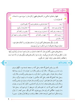 9
‫کالسی‬ ‫ت‬ّ‫فعالی‬
‫ اند‬‫ه‬‫دانست‬ ‫مورد‬ ‫سیزده‬ ‫را‬ ‫نماز‬ ‫ارکان‬ ‫فقهی‬ ‫ های‬‫ب‬‫کتا‬ ‫در‬ ‫اسالمی‬ ‫علمای‬ ‫و‬ ‫فقها‬
:‫از‬ ‫عبارتند‬ ‫که‬
‫نیت‬ .١‫واجب‬ ‫نمازهای‬ ‫در‬ ‫توانایی‬ ‫با‬ ‫قیام‬ .٢‫ االحرام‬‫ة‬‫تکبیر‬ .3
‫حمد‬ ‫سوره‬ ‫خواندن‬ .4‫رکوع‬ .٥‫رکوع‬ ‫از‬ ‫بعد‬ ‫اعتدال‬ .٦
‫رکعت‬ ‫هر‬ ‫در‬ ‫سجده‬ ‫دو‬ .٧‫سجده‬ ‫دو‬ ‫بین‬ ‫در‬ ‫نشستن‬ .٨‫آخر‬ ‫رکعت‬ ‫در‬ ‫جلوس‬ .٩
‫ارکان‬ ‫ترتیب‬ .١٠‫آخر‬ ‫رکعت‬ ‫در‬ ‫تشهد‬ .١١‫آخر‬ ‫تشهد‬ ‫در‬ ‫پیامبر‬ ‫بر‬ ‫صلوات‬ .١٢
‫اول‬ ‫سالم‬ .١٣
،‫خود‬ ‫معلم‬ ‫کمک‬ ‫با‬ ‫و‬ ‫بخوانید‬ ‫دقت‬ ‫به‬ ‫را‬ ‫پارسا‬ ‫آقای‬ ‫ های‬‫ت‬‫صحب‬ ‫دیگر‬ ‫بار‬ ‫یک‬
.‫بنویسید‬ ‫آن‬ ‫زیر‬ ‫را‬ ‫ارکان‬ ‫این‬ ‫از‬ ‫هریک‬ ‫به‬ ‫مربوط‬ ‫شماره‬
،‫آنها‬ ‫ کردن‬‫ک‬‫تر‬ ‫(و‬ ‫است‬ ‫واجب‬ ‫نماز‬ ‫در‬ ‫دادنشان‬ ‫انجام‬ ‫که‬ ،‫نماز‬ ‫گفتاری‬ ‫و‬ ‫عملی‬ ‫ های‬‫ش‬‫بخ‬ ‫به‬
‫است‬ ‫امید‬ ‫که‬ ‫دارد‬ ‫هم‬ ‫دیگری‬ ‫ های‬‫ش‬‫بخ‬ ‫ارکان‬ ‫جز‬ ‫به‬ ‫نماز‬ .‫ گویند‬‫ی‬‫م‬ ‫نماز‬ ‫ارکان‬ )‫ کند‬‫ی‬‫م‬ ‫باطل‬ ‫را‬ ‫نماز‬
.‫بگیرید‬ ‫یاد‬ ‫را‬ ‫آنها‬ ،‫اولیاء‬ ‫و‬ ‫معلم‬ ‫کمک‬ ‫و‬ ‫مطالعه‬ ‫با‬
‫بدانیم‬ ‫بیشتر‬
‫مردی‬ ‫ناگهان‬ ،‫بود‬ ‫نشسته‬ ‫مسجد‬ ‫در‬ )‫آله‬ ‫علی‬ ‫و‬ ‫علیه‬ ‫ّه‬‫ل‬‫ ال‬‫ی‬‫(صل‬ ‫پیامبر‬ ‫روز‬ ‫یک‬
‫قبله‬ ‫روبه‬ ‫مرد‬ ‫آن‬ ،‫داد‬ ‫جواب‬ ‫را‬ ‫او‬ ‫سالم‬ ‫پیامبر‬ ‫و‬ ‫کرد‬ ‫سالم‬ ، ‫ّه‬‫ل‬‫ ال‬‫ل‬‫رسو‬ ‫بر‬ ‫و‬ ‫شد‬ ‫وارد‬
،‫کرد‬ ‫سالم‬ ‫و‬ ‫برگشت‬ ‫پیامبر‬ ‫سوی‬ ‫به‬ ‫و‬ ‫کرد‬ ‫تمام‬ ‫را‬ ‫نمازش‬ ‫وقتی‬ .‫خواند‬ ‫نماز‬ ‫و‬ ‫ایستاد‬
‫نماز‬ ‫و‬ ‫«برگرد‬ ‫فرمود‬ ‫و‬ ‫داد‬ ‫جواب‬ ‫را‬ ‫سالمش‬ ،)‫آله‬ ‫علی‬ ‫و‬ ‫علیه‬ ‫ّه‬‫ل‬‫ ال‬‫ی‬‫(صل‬ ‫خدا‬ ‫رسول‬
‫برگشت‬‫پیامبر‬‫نزد‬‫دوباره‬‫و‬‫خواند‬‫نماز‬‫و‬‫برگشت‬‫مرد‬‫آن‬.‫نخواندی‬‫نماز‬‫تو‬‫که‬‫چرا‬‫بخوان‬
‫جواب‬‫در‬‫مرد‬‫آن‬‫کند‬‫تکرار‬‫را‬‫نمازش‬‫که‬‫کرد‬‫امر‬‫او‬‫به‬‫را‬‫جمله‬‫همان‬‫پیامبر‬‫و‬‫کرد‬‫سالم‬‫و‬
‫خدا‬ ‫رسول‬ .‫ دانم‬‫ی‬‫نم‬ ‫این‬ ‫از‬ ‫بهتر‬ ‫من‬ ،‫کرد‬ ‫پیامبر‬ ‫حق‬ ‫به‬ ‫را‬ ‫تو‬ ‫که‬ ‫کسی‬ ‫به‬ ‫قسم‬ :‫گفت‬
‫قرآن‬ ‫از‬ ‫را‬ ‫آنچه‬ ‫سپس‬ ،‫بگو‬ ‫اکبر‬ ‫ّه‬‫ل‬‫ال‬ ،‫ خیزی‬‫ی‬‫برم‬ ‫نماز‬ ‫برای‬ ‫که‬ ‫هنگامی‬ :‫فرمود‬ ‫او‬ ‫به‬
‫با‬ ‫سپس‬ .‫بخوان‬ ‫قرآن‬ )‫شرایط‬ ‫و‬ ‫وقت‬ ‫و‬ ‫حفظ‬ ‫مقدار‬ ‫به‬ ‫توجه‬ ‫با‬ ‫(یعنی‬ ‫است‬ ‫ممکن‬ ‫برایت‬
 