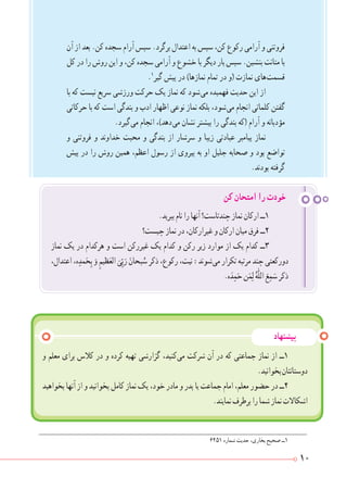10
.‫ببرید‬‫نام‬‫را‬‫آنها‬‫چندتاست؟‬‫نماز‬‫ارکان‬‫١ــ‬
‫چیست؟‬‫نماز‬‫در‬،‫غیرارکان‬‫و‬‫ارکان‬‫میان‬‫فرق‬‫٢ــ‬
‫نماز‬ ‫یک‬ ‫در‬ ‫هرکدام‬ ‫و‬ ‫است‬ ‫غیررکن‬ ‫یک‬ ‫کدام‬ ‫و‬ ‫رکن‬ ‫زیر‬ ‫موارد‬ ‫از‬ ‫یک‬ ‫کدام‬ ‫٣ــ‬
،‫اعتدال‬،‫ه‬ ِ‫مد‬َ‫ح‬ِ‫ب‬ َ‫و‬ ِ‫ظیم‬َ‫الع‬
َ
‫ی‬ّ ِ‫ب‬َ‫ر‬ َ‫بحان‬ ُ‫س‬‫ذکر‬،‫رکوع‬،‫نیت‬:‫ شوند‬‫ی‬‫م‬‫تکرار‬‫مرتبه‬‫چند‬‫دورکعتی‬
.‫ه‬َ‫د‬ ِ‫م‬َ‫ح‬‫ن‬َ‫م‬ِ‫ل‬ ُ‫ّٰه‬‫ل‬‫ال‬ َ‫ع‬ ِ‫م‬ َ‫س‬‫ذکر‬
‫کن‬ ‫امتحان‬ ‫را‬ ‫خودت‬
‫پیشنهاد‬
‫آن‬ ‫از‬ ‫بعد‬ .‫کن‬ ‫سجده‬ ‫آرام‬ ‫سپس‬ .‫برگرد‬ ‫اعتدال‬ ‫به‬ ‫سپس‬ ،‫کن‬ ‫رکوع‬ ‫آرامی‬ ‫و‬ ‫فروتنی‬
‫کل‬ ‫در‬ ‫را‬ ‫روش‬ ‫این‬ ‫و‬ ،‫کن‬ ‫سجده‬ ‫آرامی‬ ‫و‬ ‫خشوع‬ ‫با‬ ‫دیگر‬ ‫بار‬ ‫سپس‬ .‫بنشین‬ ‫متانت‬ ‫با‬
.١
‫گیر‬ ‫پیش‬ ‫در‬ )‫نمازها‬ ‫تمام‬ ‫در‬ ‫(و‬ ‫نمازت‬ ‫ های‬‫ت‬‫قسم‬
‫با‬ ‫که‬ ‫نیست‬ ‫سریع‬ ‫ورزشی‬ ‫حرکت‬ ‫یک‬ ‫نماز‬ ‫که‬ ‫ شود‬‫ی‬‫م‬ ‫فهمیده‬ ‫حدیث‬ ‫این‬ ‫از‬
‫حرکاتی‬ ‫با‬ ‫که‬ ‫است‬ ‫بندگی‬ ‫و‬ ‫ادب‬ ‫اظهار‬ ‫نوعی‬ ‫نماز‬ ‫بلکه‬ ،‫ شود‬‫ی‬‫م‬ ‫انجام‬ ‫کلماتی‬ ‫گفتن‬
.‫ گیرد‬‫ی‬‫م‬ ‫انجام‬ ،)‫ دهد‬‫ی‬‫م‬ ‫نشان‬ ‫بیشتر‬ ‫را‬ ‫بندگی‬ ‫(که‬ ‫آرام‬ ‫و‬ ‫مؤدبانه‬
‫و‬ ‫فروتنی‬ ‫و‬ ‫خداوند‬ ‫محبت‬ ‫و‬ ‫بندگی‬ ‫از‬ ‫سرشار‬ ‫و‬ ‫زیبا‬ ‫عبادتی‬ ‫پیامبر‬ ‫نماز‬
‫پیش‬ ‫در‬ ‫را‬ ‫روش‬ ‫همین‬ ،‫اعظم‬ ‫رسول‬ ‫از‬ ‫پیروی‬ ‫به‬ ‫او‬ ‫جلیل‬ ‫صحابه‬ ‫و‬ ‫بود‬ ‫تواضع‬
.‫بودند‬ ‫گرفته‬
٦٢٥١ ‫شماره‬ ‫حدیث‬ ،‫بخاری‬ ‫صحیح‬ ‫1ــ‬
‫و‬ ‫معلم‬ ‫برای‬ ‫کالس‬ ‫در‬ ‫و‬ ‫کرده‬ ‫تهیه‬ ‫گزارشی‬ ،‫ کنید‬‫ی‬‫م‬ ‫شرکت‬ ‫آن‬ ‫در‬ ‫که‬ ‫جماعتی‬ ‫نماز‬ ‫از‬ ‫١ــ‬
.‫بخوانید‬‫دوستانتان‬
‫بخواهید‬‫آنها‬‫از‬‫و‬‫بخوانید‬‫کامل‬‫نماز‬‫یک‬،‫خود‬‫مادر‬‫و‬‫پدر‬‫یا‬‫جماعت‬‫امام‬،‫معلم‬‫حضور‬‫در‬‫٢ــ‬
.‫نمایند‬‫برطرف‬‫را‬‫شما‬‫نماز‬‫اشکاالت‬
 
