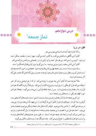 11
‫دریا‬‫در‬‫قطره‬
.‫نفر‬‫سی‬‫ شویم‬‫ی‬‫م‬‫شما‬‫با‬‫ اند‬‫ه‬‫آمد‬‫همه‬!‫اجازه‬‫آقا‬‫ــ‬
‫است‬‫ممکن‬،‫بیفتید‬‫راه‬‫است‬‫بهتر‬:‫ گوید‬‫ی‬‫م‬‫راننده‬‫آقای‬‫به‬‫و‬‫ کند‬‫ی‬‫م‬‫ساعتش‬‫به‬‫نگاهی‬‫آدابی‬‫آقای‬
.‫ کنم‬‫ی‬‫م‬‫شرکت‬‫قدس‬‫روز‬‫راهپیمایی‬‫در‬‫بار‬‫اولین‬‫برای‬‫احمد‬‫مثل‬‫هم‬‫من‬،‫ افتد‬‫ی‬‫م‬‫راه‬‫اتوبوس‬.‫شود‬‫دیر‬
.‫است‬‫ تر‬‫گ‬‫قشن‬‫ هایتان‬‫س‬‫لبا‬‫امروز‬‫ گویم‬‫ی‬‫م‬‫او‬‫به‬.‫پوشیده‬‫مرتبی‬‫و‬‫تمیز‬‫و‬‫سفید‬‫لباس‬‫آدابی‬‫آقای‬
‫مؤمنان‬‫عید‬‫که‬‫امروز‬‫در‬‫همچنین‬.‫شود‬‫پوشیده‬‫ ها‬‫س‬‫لبا‬‫بهترین‬‫جمعه‬‫روز‬‫در‬‫است‬‫سنت‬‫پسرم‬‫بله‬‫ــ‬
)‫ آله‬‫ی‬‫عل‬‫و‬‫علیه‬‫ّه‬‫ل‬‫ ال‬‫ل‬‫(ص‬‫ّه‬‫ل‬‫ ال‬‫ل‬‫رسو‬‫حدیث‬‫به‬‫توجه‬‫با‬‫هم‬‫فرستادن‬‫صلوات‬‫و‬‫زدن‬‫عطر‬‫و‬‫کردن‬‫غسل‬‫است‬
.‫است‬‫ ای‬‫ه‬‫پسندید‬‫کار‬
‫خیر‬ ‫کار‬ ‫برای‬ ‫فرصتی‬ ‫هر‬ ‫از‬ ‫که‬ ‫او‬ .‫ کند‬‫ی‬‫م‬ ‫زمزمه‬ ‫را‬ ‫چیزی‬ ‫چه‬ ‫آدابی‬ ‫آقای‬ ‫که‬ ‫شدم‬ ‫متوجه‬ ‫حاال‬
‫خواندن‬‫که‬‫گفته‬‫ما‬‫برای‬ً‫ال‬‫قب‬‫وی‬.‫ کند‬‫ی‬‫م‬‫آن‬‫تالوت‬‫به‬‫شروع‬‫و‬‫ آورد‬‫ی‬‫درم‬‫را‬‫کوچکی‬‫قرآن‬‫ کند‬‫ی‬‫م‬‫استفاده‬
‫خواندن‬!‫ ها‬‫ه‬‫بچ‬:‫ گوید‬‫ی‬‫م‬‫و‬‫ بندد‬‫ی‬‫م‬‫را‬‫قرآنش‬‫دقیقه‬‫چند‬‫از‬‫پس‬.‫دارد‬‫بیشتری‬‫ثواب‬‫رمضان‬‫ماه‬‫در‬‫قرآن‬
.‫است‬‫جمعه‬‫روز‬‫ های‬‫ت‬‫سن‬‫از‬‫یکی‬‫هم‬‫کهف‬‫سوره‬
‫روزه‬‫توفیق‬‫که‬‫خوشحالم‬‫و‬‫است‬‫داشتنی‬‫دوست‬‫بسیار‬‫من‬‫برای‬‫رمضان‬‫مبارک‬‫ماه‬‫جمعه‬‫آخرین‬‫این‬
،‫ بینم‬‫ی‬‫م‬‫ دار‬‫ه‬‫روز‬‫همه‬‫این‬‫که‬‫جهت‬‫این‬‫از‬‫و‬‫ ام‬‫ه‬‫گرفت‬‫یاد‬‫آدابی‬‫آقای‬‫از‬‫ ای‬‫ه‬‫تاز‬‫چیزهای‬.‫ ام‬‫ه‬‫کرد‬‫پیدا‬‫را‬‫گرفتن‬
‫بیشتر‬‫جمعیت‬‫ شویم‬‫ی‬‫م‬‫نزدیکتر‬‫جمعه‬‫نماز‬‫محل‬‫به‬‫که‬‫هرقدر‬.‫ شویم‬‫ی‬‫م‬‫پیاده‬‫ماشین‬‫از‬.‫ گنجم‬‫ی‬‫نم‬‫پوستم‬‫در‬
‫مراسم‬‫در‬‫هم‬‫گذشته‬‫سال‬‫او‬‫(هرچند‬‫است‬‫دوخته‬‫چشم‬‫جمعیت‬‫این‬‫به‬‫تعجب‬‫با‬‫من‬‫مثل‬‫هم‬‫احمد‬.‫ شود‬‫ی‬‫م‬
‫به‬ ‫مردم‬ ‫ های‬‫ک‬‫کم‬ ‫ های‬‫ق‬‫صندو‬ ‫مسیر‬ ‫طول‬ ‫در‬ .)‫است‬ ‫خوانده‬ ‫جمعه‬ ‫نماز‬ ‫بارها‬ ‫و‬ ‫کرده‬ ‫شرکت‬ ‫قدس‬ ‫روز‬
.‫ گیرند‬‫ی‬‫م‬‫عکس‬‫و‬‫فیلم‬‫مردم‬‫از‬‫هم‬‫خبرنگار‬‫چند‬.‫ کنند‬‫ی‬‫م‬‫ آوری‬‫ع‬‫جم‬‫را‬‫فلسطینی‬‫خواهران‬‫و‬‫برادران‬
)»‫جمعه‬ ‫«غسل‬ ‫ابتدای‬ ‫تا‬ »‫دریا‬ ‫در‬ ‫«قطره‬ ‫ابتدای‬ ‫(از‬ ‫عمومی‬ ‫کتاب‬ ‫از‬ 93 ‫و‬ 92 ‫صفحات‬ ‫جایگزین‬ ‫1ــ‬
‫دوازدهم‬ ‫درس‬
1
‫جمعه‬‫نماز‬
 