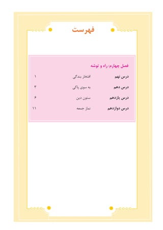 ‫فهرست‬
‫توشه‬ ‫و‬ ‫راه‬ :‫چهارم‬ ‫فصل‬
1 	‫ی‬‫بندگ‬ ‫افتخار‬ 	‫م‬‫نه‬ ‫درس‬
٣ 	‫ی‬‫پاک‬ ‫سوی‬ ‫به‬ 	‫م‬‫ده‬ ‫درس‬
٦ 	‫ن‬‫دی‬ ‫ستون‬ 	‫م‬‫یازده‬ ‫درس‬
١١ 	‫ه‬‫جمع‬ ‫نماز‬ 	‫م‬‫دوازده‬ ‫درس‬
 