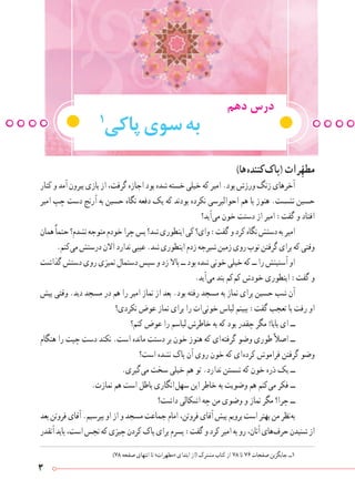 3
‫دهم‬ ‫درس‬
1
‫پاکی‬‫سوی‬‫به‬
)‫ ها‬‫ه‬‫ کنند‬‫ک‬‫(پا‬ ‫رات‬ِّ‫ه‬‫مط‬
‫کنار‬‫و‬‫آمد‬‫بیرون‬‫بازی‬‫از‬،‫گرفت‬‫اجازه‬‫بود‬‫شده‬‫خسته‬‫خیلی‬‫که‬‫امیر‬.‫بود‬‫ورزش‬‫زنگ‬‫آخرهای‬
‫امیر‬ ‫چپ‬ ‫دست‬ ‫آرنج‬ ‫به‬ ‫حسین‬ ‫نگاه‬ ‫دفعه‬ ‫یک‬ ‫که‬ ‫بودند‬ ‫نکرده‬ ‫احوالپرسی‬ ‫هم‬ ‫با‬ ‫هنوز‬ .‫نشست‬ ‫حسین‬
‫ آید؟‬‫ی‬‫م‬ ‫خون‬ ‫دستت‬ ‫از‬ ‫امیر‬ :‫گفت‬ ‫و‬ ‫افتاد‬
‫همان‬ً‫ا‬‫حتم‬‫نشدم؟‬‫متوجه‬‫خودم‬‫چرا‬‫پس‬‫شد؟‬‫اینطوری‬‫کی‬‫وای؟‬:‫گفت‬‫و‬‫کرد‬‫نگاه‬‫دستش‬‫به‬‫امیر‬
.‫ کنم‬‫ی‬‫م‬‫درستش‬‫االن‬‫ندارد‬‫عیبی‬.‫شد‬‫اینطوری‬‫زدم‬‫شیرجه‬‫زمین‬‫روی‬‫توپ‬‫گرفتن‬‫برای‬‫که‬‫وقتی‬
‫گذاشت‬‫دستش‬‫روی‬‫تمیزی‬‫دستمال‬‫سپس‬‫و‬‫زد‬‫باال‬‫ــ‬‫بود‬‫شده‬‫خونی‬‫خیلی‬‫که‬‫ــ‬‫را‬‫آستینش‬‫او‬
.‫ آید‬‫ی‬‫م‬ ‫بند‬ ‫ کم‬‫م‬‫ک‬ ‫خودش‬ ‫اینطوری‬ :‫گفت‬ ‫و‬
‫پیش‬ ‫وقتی‬ .‫دید‬ ‫مسجد‬ ‫در‬ ‫هم‬ ‫را‬ ‫امیر‬ ‫نماز‬ ‫از‬ ‫بعد‬ .‫بود‬ ‫رفته‬ ‫مسجد‬ ‫به‬ ‫نماز‬ ‫برای‬ ‫حسین‬ ‫شب‬ ‫آن‬
‫نکردی؟‬ ‫عوض‬ ‫نماز‬ ‫برای‬ ‫را‬ ‫ ات‬‫ی‬‫خون‬ ‫لباس‬ ‫ببینم‬ :‫گفت‬ ‫تعجب‬ ‫با‬ ‫رفت‬ ‫او‬
‫کنم؟‬ ‫عوض‬ ‫را‬ ‫لباسم‬ ‫خاطرش‬ ‫به‬ ‫که‬ ‫بود‬ ‫چقدر‬ ‫مگر‬ !‫بابا‬ ‫ای‬ ‫ــ‬
‫هنگام‬ ‫را‬ ‫چپت‬ ‫دست‬ ‫نکند‬ .‫است‬ ‫مانده‬ ‫دستت‬ ‫بر‬ ‫خون‬ ‫هنوز‬ ‫که‬ ‫ ای‬‫ه‬‫گرفت‬ ‫وضو‬ ‫طوری‬ً‫ال‬‫اص‬ ‫ــ‬
‫است؟‬ ‫نشده‬ ‫پاک‬ ‫آن‬ ‫روی‬ ‫خون‬ ‫که‬ ‫ ای‬‫ه‬‫کرد‬ ‫فراموش‬ ‫گرفتن‬ ‫وضو‬
.‫ گیری‬‫ی‬‫م‬ ‫سخت‬ ‫خیلی‬ ‫هم‬ ‫تو‬ .‫ندارد‬ ‫شستن‬ ‫که‬ ‫خون‬ ‫ذره‬ ‫یک‬ ‫ــ‬
.‫نمازت‬ ‫هم‬ ‫است‬ ‫باطل‬ ‫ انگاری‬‫ل‬‫سه‬ ‫این‬ ‫خاطر‬ ‫به‬ ‫وضویت‬ ‫هم‬ ‫ کنم‬‫ی‬‫م‬ ‫فکر‬ ‫ــ‬
‫داشت؟‬ ‫اشکالی‬ ‫چه‬ ‫من‬ ‫وضوی‬ ‫و‬ ‫نماز‬ ‫مگر‬ ‫چرا؟‬ ‫ــ‬
‫بعد‬‫فروتن‬‫آقای‬.‫بپرسیم‬‫او‬‫از‬‫و‬‫مسجد‬‫جماعت‬‫امام‬،‫فروتن‬‫آقای‬‫پیش‬‫برویم‬‫است‬‫بهتر‬‫من‬‫ نظر‬‫ه‬‫ب‬
‫آنقدر‬‫باید‬،‫است‬‫نجس‬‫که‬‫چیزی‬‫کردن‬‫پاک‬‫برای‬‫پسرم‬:‫گفت‬‫و‬‫کرد‬‫امیر‬‫به‬‫رو‬،‫آنان‬‫ های‬‫ف‬‫حر‬‫شنیدن‬‫از‬
)78 ‫صفحه‬ ‫انتهای‬ ‫تا‬ »‫«مطهرات‬ ‫ابتدای‬ ‫(از‬ ‫مشترک‬ ‫کتاب‬ ‫از‬ 78 ‫تا‬ 76 ‫صفحات‬ ‫جایگزین‬ ‫١ــ‬
 