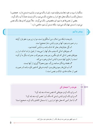 5
.‫کنید‬ ‫سؤال‬ ‫خود‬ ‫محترم‬ ‫معلم‬ ‫از‬ ‫را‬ ‫سگ‬ ‫توسط‬ ‫شده‬ ‫نجس‬ ‫چیز‬ ‫تطهیر‬ ‫شیوه‬ ‫١ــ‬
‫بدانیم‬ ‫بیشتر‬
‫گرفته‬‫قرار‬‫عفو‬‫مورد‬‫زیر‬‫موارد‬،‫است‬‫آسانگیری‬‫دین‬،‫اسالم‬‫دین‬‫اینکه‬‫به‬‫توجه‬‫با‬
.‫است‬ ‫صحیح‬ ‫نماز‬ ،‫لباس‬ ‫و‬ ‫بدن‬ ‫بر‬ ‫آنها‬ ‫وجود‬ ‫صورت‬ ‫در‬ ‫و‬
.‫شود‬ ‫آغشته‬ ‫لباس‬ ‫به‬ ‫و‬ ‫باشد‬ ‫اندک‬ ‫که‬ ‫معابر‬ ‫و‬ ‫ ها‬‫ن‬‫خیابا‬ ‫ل‬ ِ‫گ‬ ‫١ــ‬
‫و‬ ‫ادرار‬ ‫اندک‬ ‫ذرات‬ ‫قبیل‬ ‫از‬ ‫ بیند؛‬‫ی‬‫نم‬ ‫را‬ ‫آنها‬ ‫سالم‬ ‫چشم‬ ‫که‬ ‫اندکی‬ ‫چیزهای‬ ‫٢ــ‬
‫آلوده‬ ‫آن‬ ‫به‬ ‫دیگر‬ ‫حشرات‬ ‫و‬ ‫جیرجیرک‬ ‫و‬ ‫مورچه‬ ‫و‬ ‫مگس‬ ‫پای‬ ‫که‬ ‫اندکی‬ ‫نجس‬ ‫چیزهای‬
.‫ کند‬‫ی‬‫م‬ ‫برخورد‬ ‫انسان‬ ‫لباس‬ ‫یا‬ ‫بدن‬ ‫به‬ ‫آنها‬ ‫طریق‬ ‫از‬ ‫و‬ ‫است‬
.‫نیست‬ ‫آنها‬ ‫از‬ ‫گریزی‬ً‫ال‬‫معمو‬ ‫چون‬ ،‫بزرگ‬ ‫مساجد‬ ‫پرندگان‬ ‫فضله‬ ‫٣ــ‬
‫صورت‬ ‫(در‬ ‫باشد‬ ‫نکرده‬ ‫تغییر‬ ‫که‬ ‫شرطی‬ ‫به‬ ‫البته‬ ،‫بدن‬ ‫ های‬‫ش‬‫جو‬ ‫و‬ ‫ ها‬‫ل‬‫تاو‬ ‫آب‬ ‫٤ــ‬
).‫است‬ ‫نجس‬ ‫و‬ ‫ناپاک‬ ،‫عادی‬ ‫حالت‬ ‫از‬ ‫تغییر‬
‫کرد؟‬ ‫باید‬ ‫چه‬ ‫ اند‬‫ه‬‫شد‬ ‫نجس‬ ‫که‬ ‫چیزهایی‬ ‫کردن‬ ‫پاک‬ ‫برای‬ ‫١ــ‬
‫کرد؟‬ ‫باید‬ ‫چه‬ ‫کرده‬ ‫نجس‬ ‫ را‬‫ن‬‫آ‬ ‫سگ‬ ‫که‬ ‫بدنی‬ ‫یا‬ ‫لباس‬ ‫کردن‬ ‫پاک‬ ‫برای‬ ‫٢ــ‬
‫است؟‬ ‫صحیح‬ ،‫کرده‬ ‫پاک‬ ‫کاغذی‬ ‫دستمال‬ ‫با‬ ‫را‬ ‫ادرارش‬ ‫دفع‬ ‫محل‬ ‫که‬ ‫کسی‬ ‫نماز‬ ‫آیا‬ ‫٣ــ‬
‫کن‬ ‫امتحان‬ ‫را‬ ‫خودت‬
‫با‬ ‫همچنین‬ .‫ندارد‬ ‫شستن‬ ‫به‬ ‫نیازی‬ ‫و‬ ‫ شود‬‫ی‬‫م‬ ‫پاک‬ ‫او‬ ‫پای‬ ،‫شود‬ ‫برطرف‬ ‫نجاست‬ ‫خود‬ ‫و‬ ‫برود‬ ‫راه‬ )‫سنگ‬
.‫گردد‬ ‫پاک‬ ،‫آب‬ ‫با‬ً‫ا‬‫حتم‬ ‫نیست‬ ‫الزم‬ ‫و‬ ‫ شود‬‫ی‬‫م‬ ‫پاک‬ ،‫مدفوع‬ ‫و‬ ‫ادرار‬ ‫دفع‬ ‫محل‬ ‫سنگ‬ ‫یا‬ ‫و‬ ‫پاک‬ ‫دستمال‬
‫نجس‬ ‫سگ‬ ‫توسط‬ ‫که‬ ‫چیزی‬ً‫ال‬‫مث‬ .‫ گردند‬‫ی‬‫م‬ ‫پاک‬ ،‫مخصوص‬ ‫ ای‬‫ه‬‫شیو‬ ‫به‬ ‫هم‬ ‫ ها‬‫س‬‫نج‬ ‫از‬ ‫بعضی‬
١
.‫دارد‬ ‫خاصی‬ ‫شیوه‬ ‫آن‬ ‫شستن‬ ‫بلکه‬ ،‫ شود‬‫ی‬‫نم‬ ‫پاک‬ ‫تنها‬ ‫شستن‬ ‫با‬ ‫ شود‬‫ی‬‫م‬
 