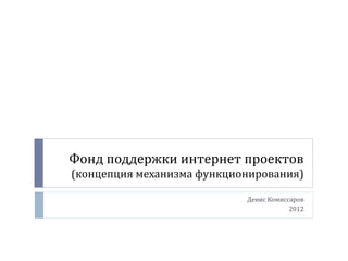 Фонд поддержки интернет проектов
(концепция механизма функционирования)
Денис Комиссаров
2012
 