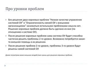Про уровни проблем
 Без решения двух корневых проблем “Низкое качество управление
системой ОУ” и “Ограниченность связей ОУ с внешними
организациями” заниматься остальными проблемами смысла нет.
Решение корневых проблем должно быть сделано из вне (по
отношению к системе ОУ).
 После решения корневых проблем сама система ОУ будет способна
частично решить проблемы 2-го уровня. Возможно потребуется какая-
то внешняя помощь в их решении.
 После решения проблем 2-го уровня, проблемы 3-го уровня будут
решены самой системой ОУ
Далее посмотрим какие внешние воздействия нужны для решения корневых проблем.
 