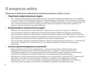 О вопросах кейса
Поскольку в кейсе были перечислены конкретные вопросы, отвечу на них:
 Подготовка профессиональных кадров
 Это – самая комплексная из всех проблем кейса. На нашей схеме она находиться на 3-м уровне
т.е. для ее решения необходимо решить все вышележащие проблемы. В ее решении нет никакой
мистики, но для его описания потребуется слайдов 10. Вряд ли Вы будете читать такой объемный
текст. Но путь решения понятен: через решение корневых проблем к решению проблем 2-го
уровня и далее к решению данной проблемы
 Воспроизводство управленческих кадров
 Предпосылки для решения этой проблемы содержаться в решении “корневых” проблем.
 (после решения корневых проблем) в Управляющем Органе работают хорошие управленцы,
ценящие других хороших управленцев и умеющие собирать вокруг себя эффективные команды
 (после решения корневых проблем) Атмосфера в ОУ (новаторство, интерес к работе, возможность
идти новыми путями) притягивает молодых талантливых управленцев
 (после решения корневых проблем) Хорошие люди остаются в команде надолго т.к. в системе ОУ
выстроена “правильная” система КПЭ и те, кто хорошо поработал получают заслуженное
признание
 Система оценки менеджмента качества ОУ
 Внешняя оценка может быть произведена с помощью индикатора (Удовлетворенность
предприятий выпускниками) / (Кол-во затраченных гос. средств + Кол-во затраченных.
спонсорских средств). Рассчитывая такой показатель можно а) видеть динамику изменений в
системе ОУ и б) сравнить систему ОУ Москвы с системами других регионов/стран
 Внутренняя система оценки должна базироваться на “правильной” структуре КПЭ. “Правильной”
она может стать только после решения “корневых” проблем (см. предыдущие слайды).
“Правильные” КПЭ – это такие, которые стимулируют ОУ повышать эффективность процесса
обучения (новые методики, творческая атмосфера, всеобщая заинтересованность)
 