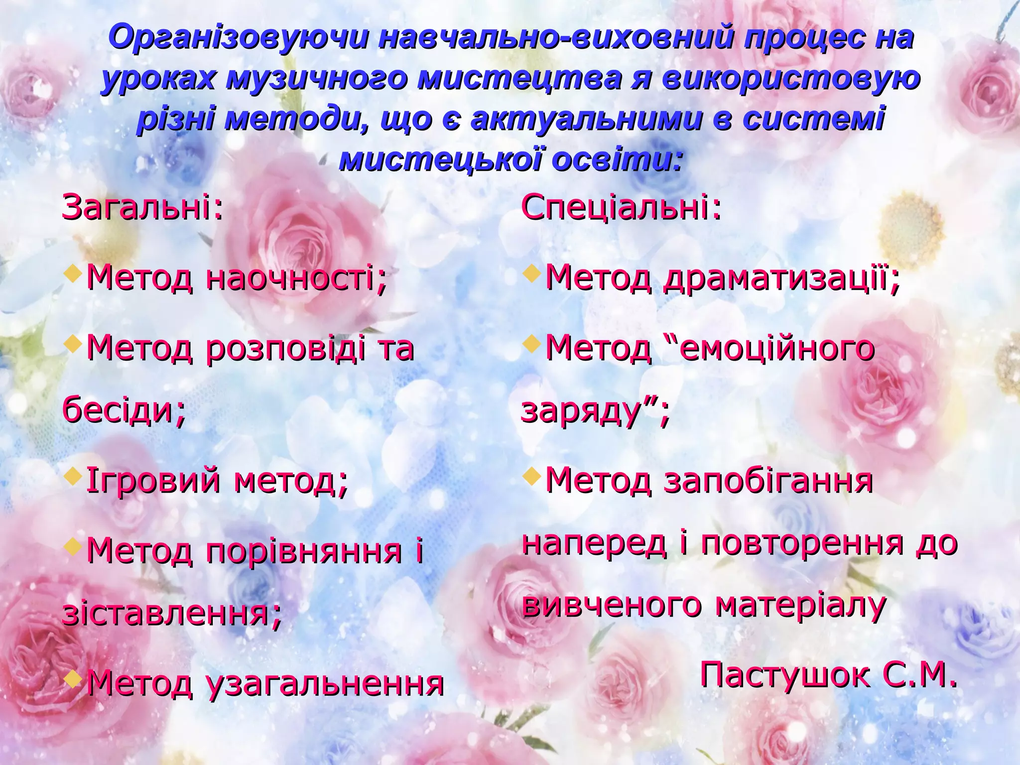Організовуючи навчально-виховний процес наОрганізовуючи навчально-виховний процес на
уроках музичного мистецтва я використовуюуроках музичного мистецтва я використовую
різні методи, що є актуальними в системірізні методи, що є актуальними в системі
мистецької освіти:мистецької освіти:
Загальні:Загальні:
Метод наочності;Метод наочності;
Метод розповіді таМетод розповіді та
бесіди;бесіди;
Ігровий метод;Ігровий метод;
Метод порівняння іМетод порівняння і
зіставлення;зіставлення;
Метод узагальненняМетод узагальнення
Спеціальні:Спеціальні:
Метод драматизації;Метод драматизації;
Метод “емоційногоМетод “емоційного
заряду”;заряду”;
Метод запобіганняМетод запобігання
наперед і повторення донаперед і повторення до
вивченого матеріалувивченого матеріалу
Пастушок С.М.Пастушок С.М.
 