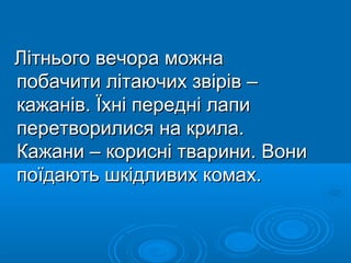 Літнього вечора можнаЛітнього вечора можна
побачити літаючих звірів –побачити літаючих звірів –
кажанів. Їхні передні лапикажанів. Їхні передні лапи
перетворилися на крила.перетворилися на крила.
Кажани – корисні тварини. ВониКажани – корисні тварини. Вони
поїдають шкідливих комах.поїдають шкідливих комах.
 