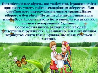 Більшість із нас вірять, що талісмани, іграшки, квіти
приносять удачу, тобто є своєрідним оберегом. Для
українського народу здавна таким традиційним
оберегом був вінок. Не лише дівчата прикрашали
ним себе, а й досить часто його використовували як
елемент декорування будинку.
Зображення вінків завжди було на одязі,
скатертинах, рушниках. І, звичайно, він є незмінним
атрибутом свята Івана Купала, що відзначається
7 липня.
 