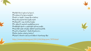 ,Թթենին հնում զգեստ էր հրաշք
,Թեւավորում էր կրող աղջկան
, :Թավշե ու նրբին քաղցը միշտ վանող
Թագուհի դարձած մի աղջիկ ագահ
:Թանկարժեք շորը չհանեց հագից
Թեւ թիկունք դարձան աղջիկները բյուր
Թափվեցին վրան ու բզկտեցին զգեստը թավիշ
.Թագուհին օրվա ամոթից շիկնած դարձավ թթենի
...Թութն էլ մեղրահամ ՝ մեղքի մեղանչում
Թթենու կանաչ տերեւը ծամում՝
:Թելերն է մետաքս օրն ի բուն կծկում շերամորդը ժիր
http://www.nshanag.net/2012/04/blog-post_7870.html
 