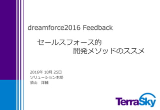 dreamforce2016 Feedback
2016年 10月 25日
ソリューション本部
須山 洋輔
セールスフォース的
開発メソッドのススメ
この資料に含まれる画像等は作成者がDreamforce2016に参加し、
Keynoteやセッション等で写真撮影したものです。
 