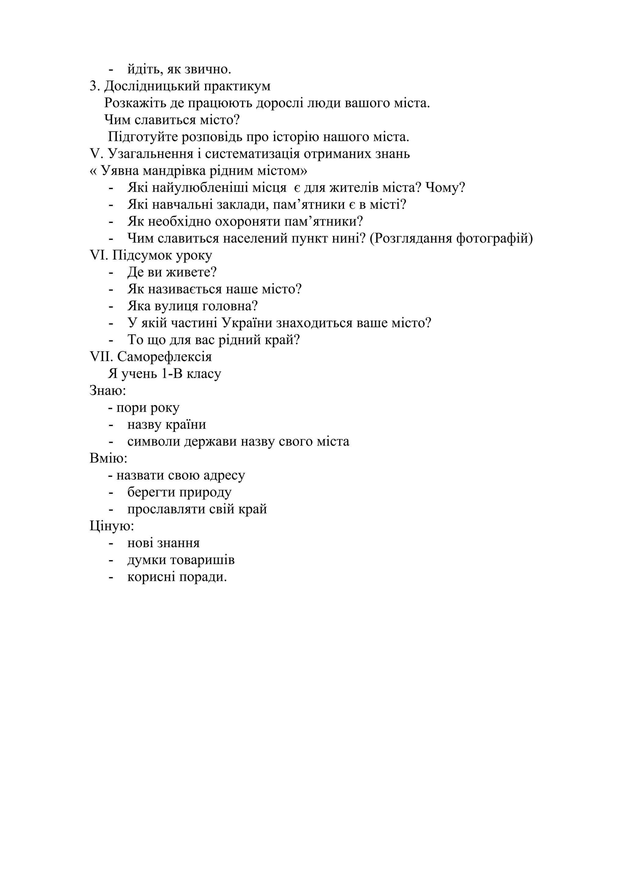 - йдіть, як звично.
3. Дослідницький практикум
Розкажіть де працюють дорослі люди вашого міста.
Чим славиться місто?
Підготуйте розповідь про історію нашого міста.
V. Узагальнення і систематизація отриманих знань
« Уявна мандрівка рідним містом»
- Які найулюбленіші місця є для жителів міста? Чому?
- Які навчальні заклади, пам’ятники є в місті?
- Як необхідно охороняти пам’ятники?
- Чим славиться населений пункт нині? (Розглядання фотографій)
VI. Підсумок уроку
- Де ви живете?
- Як називається наше місто?
- Яка вулиця головна?
- У якій частині України знаходиться ваше місто?
- То що для вас рідний край?
VII. Саморефлексія
Я учень 1-В класу
Знаю:
- пори року
- назву країни
- символи держави назву свого міста
Вмію:
- назвати свою адресу
- берегти природу
- прославляти свій край
Ціную:
- нові знання
- думки товаришів
- корисні поради.
 