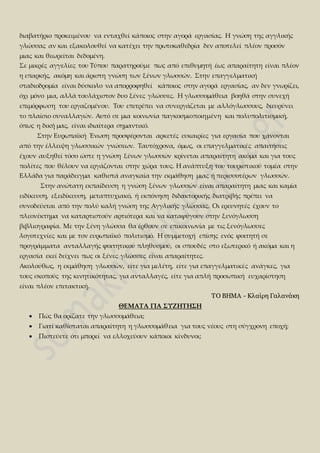 διαβατήριο προκειμένου να ενταχθεί κάποιος στην αγορά εργασίας. Η γνώση της αγγλικής
γλώσσας αν και εξακολουθεί να κατέχει την πρωτοκαθεδρία δεν αποτελεί πλέον προσόν
μιας και θεωρείται δεδομένη.
Σε μικρές αγγελίες του Τύπου παρατηρούμε πως από επιθυμητή έως απαραίτητη είναι πλέον
η επαρκής, ακόμη και άριστη γνώση των ξένων γλωσσών. Στην επαγγελματική
σταδιοδρομία είναι δύσκολο να απορροφηθεί κάποιος στην αγορά εργασίας, αν δεν γνωρίζει,
όχι μόνο μια, αλλά τουλάχιστον δυο ξένες γλώσσες. Η γλωσσομάθεια βοηθά στην συνεχή
επιμόρφωση του εργαζομένου. Του επιτρέπει να συνεργάζεται με αλλόγλωσσους, διευρύνει
το πλαίσιο συναλλαγών. Αυτό σε μια κοινωνία παγκοσμιοποιημένη και πολυπολιτισμική,
όπως η δική μας, είναι ιδιαίτερα σημαντικό.
Στην Ευρωπαϊκή Ένωση προσφέρονται αρκετές ευκαιρίες για εργασία που χάνονται
από την έλλειψη γλωσσικών γνώσεων. Ταυτόχρονα, όμως, οι επαγγελματικές απαιτήσεις
έχουν αυξηθεί τόσο ώστε η γνώση ξένων γλωσσών κρίνεται απαραίτητη ακόμα και για τους
πολίτες που θέλουν να εργάζονται στην χώρα τους. Η ανάπτυξη του τουριστικού τομέα στην
Ελλάδα για παράδειγμα καθιστά αναγκαία την εκμάθηση μιας ή περισσοτέρων γλωσσών.
Στην ανώτατη εκπαίδευση η γνώση ξένων γλωσσών είναι απαραίτητη μιας και καμία
ειδίκευση, εξειδίκευση, μεταπτυχιακό, ή εκπόνηση διδακτορικής διατριβής πρέπει να
συνοδεύεται από την πολύ καλή γνώση της Αγγλικής γλώσσας. Οι ερευνητές έχουν το
πλεονέκτημα να καταρτιστούν αρτιότερα και να καταφύγουν στην ξενόγλωσση
βιβλιογραφία. Με την ξένη γλώσσα θα έρθουν σε επικοινωνία με τις ξενόγλωσσες
λογοτεχνίες και με τον ευρωπαϊκό πολιτισμό. Η συμμετοχή επίσης ενός φοιτητή σε
προγράμματα ανταλλαγής φοιτητικού πληθυσμού, οι σπουδές στο εξωτερικό ή ακόμα και η
εργασία εκεί δείχνει πως οι ξένες γλώσσες είναι απαραίτητες.
Ακολούθως, η εκμάθηση γλωσσών, είτε για μελέτη, είτε για επαγγελματικές ανάγκες, για
τους σκοπούς της κινητικότητας, για ανταλλαγές, είτε για απλή προσωπική ευχαρίστηση
είναι πλέον επιτακτική.
TO BHMA - Κλαίρη Γαλανάκη
ΘΕΜΑΤΑ ΓΙΑ ΣΥΖΗΤΗΣΗ
 Πώς θα ορίζατε την γλωσσομάθεια;
 Γιατί καθίσταται απαραίτητη η γλωσσομάθεια για τους νέους στη σύγχρονη εποχή;
 Πιστεύετε ότι μπορεί να ελλοχεύουν κάποιοι κίνδυνοι;
 