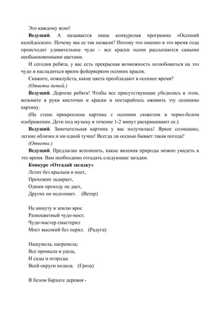 Это каждому ясно!
Ведущий. А называется наша конкурсная программа «Осенний
калейдоскоп». Почему мы ее так назвали? Потому что именно в это время года
происходит удивительное чудо – все краски осени рассыпаются самыми
необыкновенными цветами.
И сегодня ребята, у вас есть прекрасная возможность полюбоваться на это
чудо и насладиться ярким фейерверком осенних красок.
Скажите, пожалуйста, какие цвета преобладают в осеннее время?
(Ответы детей.)
Ведущий. Дорогие ребята! Чтобы все присутствующие убедились в этом,
возьмите в руки кисточки и краски и постарайтесь оживить эту осеннюю
картину.
(На стене прикреплена картина с осенним сюжетом в черно-белом
изображении. Дети под музыку в течение 1-2 минут раскрашивают ее.)
Ведущий. Замечательная картина у вас получилась! Яркое солнышко,
легкие облачка и ни одной тучки! Всегда ли осенью бывает такая погода?
(Ответы.)
Ведущий. Предлагаю вспомнить, какие явления природы можно увидеть в
это время. Вам необходимо отгадать следующие загадки.
Конкурс «Отгадай загадку»
Летит без крыльев и поет,
Прохожих задирает,
Одним проходу не дает,
Других он подгоняет. (Ветер)
На минуту в землю врос
Разноцветный чудо-мост.
Чудо-мастер смастерил
Мост высокий без перил. (Радуга)
Нашумела, нагремела;
Все промыла и ушла,
И сады и огороды
Всей округи полила. (Гроза)
В белом бархате деревня -
 