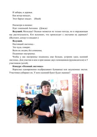 И заборы, и деревья.
Как ветер нападет,
Этот бархат опадет. (Иней)
Посмотри в окошко:
Идет тоненький Антошка. (Дождь)
Ведущий. Молодцы! Осенью меняется не только погода, но и окружающая
нас растительность. Кто вспомнит, что происходит с листьями на деревьях?
(Желтеют, сохнут и опадают.)
Ведущий.
Настоящий листопад -
Это чудо, говорят.
Всем он людям, без сомненья,
Поднимает настроенье.
Чтобы у вас настроенье поднялось еще больше, устроим здесь осенний
листопад. Для участия в нем я приглашаю двух помощников (руководители) и 5
участников (детей).
Конкурс «Осенний листопад»
Взрослые одновременно подбрасывают бумажные или засушенные листья.
Участники собирают их. У кого осенний букет будет пышнее?
 