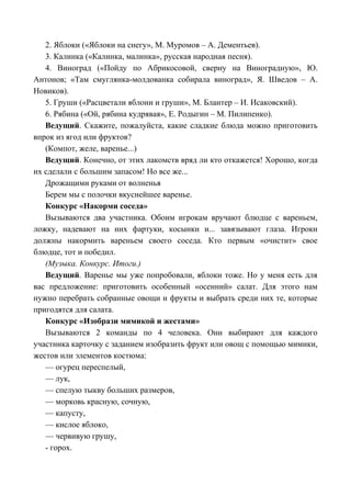 2. Яблоки («Яблоки на снегу», М. Муромов – А. Дементьев).
3. Калинка («Калинка, малинка», русская народная песня).
4. Виноград («Пойду по Абрикосовой, сверну на Виноградную», Ю.
Антонов; «Там смуглянка-молдованка собирала виноград», Я. Шведов – А.
Новиков).
5. Груши («Расцветали яблони и груши», М. Блантер – И. Исаковский).
6. Рябина («Ой, рябина кудрявая», Е. Родыгин – М. Пилипенко).
Ведущий. Скажите, пожалуйста, какие сладкие блюда можно приготовить
впрок из ягод или фруктов?
(Компот, желе, варенье...)
Ведущий. Конечно, от этих лакомств вряд ли кто откажется! Хорошо, когда
их сделали с большим запасом! Но все же...
Дрожащими руками от волненья
Берем мы с полочки вкуснейшее варенье.
Конкурс «Накорми соседа»
Вызываются два участника. Обоим игрокам вручают блюдце с вареньем,
ложку, надевают на них фартуки, косынки и... завязывают глаза. Игроки
должны накормить вареньем своего соседа. Кто первым «очистит» свое
блюдце, тот и победил.
(Музыка. Конкурс. Итоги.)
Ведущий. Варенье мы уже попробовали, яблоки тоже. Но у меня есть для
вас предложение: приготовить особенный «осенний» салат. Для этого нам
нужно перебрать собранные овощи и фрукты и выбрать среди них те, которые
пригодятся для салата.
Конкурс «Изобрази мимикой и жестами»
Вызываются 2 команды по 4 человека. Они выбирают для каждого
участника карточку с заданием изобразить фрукт или овощ с помощью мимики,
жестов или элементов костюма:
— огурец переспелый,
— лук,
— спелую тыкву больших размеров,
— морковь красную, сочную,
— капусту,
— кислое яблоко,
— червивую грушу,
- горох.
 