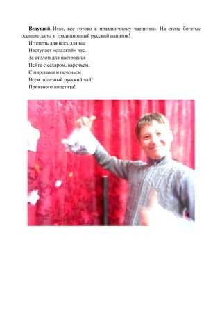 Ведущий. Итак, все готово к праздничному чаепитию. На столе богатые
осенние дары и традиционный русский напиток!
И теперь для всех для вас
Наступает «сладкий» час.
За столом для настроенья
Пейте с сахаром, вареньем,
С пирогами и печеньем
Всем полезный русский чай!
Приятного аппетита!
 