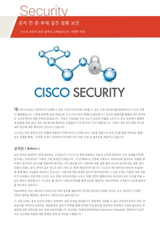 Security
공격 전-중-후에 걸친 철통 보안
시스코 코리아 보안 솔루션 스페셜리스트 우명하 부장
네트워크 보안은 기본적으로 신뢰할 수 없는 구간인 인터넷과 신뢰할 수 있는 사내 네트워크를 방화벽으로 나누는 것에
서 출발했습니다. 그후에 방화벽 보완 개념으로 시그니처기반의 IPS를 도입하였으나, 최근의 멀웨어를 활용한 APT 공격에
는 속수무책으로 당할 수밖에 없었습니다. 이유는 지능화된 악성 코드가 보안의 빈틈을 노리거나, 또는 외부에서 멀웨어
에 감염된 채로 회사 내부 네트워크에 접속하는 단말들의 수가 증가하고 있기 때문입니다. 그래서 관문 보안 뿐만 아니라
내부 보안에 대한 중요성이 강조되고 있습니다.
시스코는 이런 일련의 보안 위협에 대응하기 위해 자사가 보유한 모든 기술을 결집시켜 공격 전/중/후를 막아내는 통합
보안 모델을 통해, ‘공격전-공격시-공격후’의 3단계로 보안 대응 지침 및 솔루션을 제공하고 있습니다.
공격전 ( Before )
보안 공격이 발생하기 전에 대비하는 구간입니다. 사고가 난 후에 대응하는 것보다 사전에 대응하는 것이 피해를 미연에
방지하는 것이겠지요? 그래서! 가장 중요한 단계입니다. 이 단계에서는 인증된 사용자가 네트워크에 접속하고, 허용된 범
위에서 접근하게 되는지를 면밀하게 체크하는 것이 중요합니다. 사용자에 대한 인증 뿐만 아니라 접근에 대한 권한 관리,
단말의 위험도 분석, BYOD 같은 게스트 관리 서비스도 함께 제공되어야 합니다. 시스코는 ISE (Identity Services Engine)
을 통해 해당 기능들을 제공하고 있습니다. 사용자에 대한 꼼꼼한 관리가 준비되었다면 그 다음 단계는 인증된 내부 사용
자가 사내에서 규정 위반 사이트, 또는 위험 사이트에 접속 시도시 이를 안전한 웹페이지로 유도하여 보안 사고를 막을 수
있는 방안이 필요합니다. 시스코는 웹 접속시 사용되는DNS를 통해 보안을 제공하는 OpenDNS로 고객들의 고민에 솔루션
을 제시하고 있습니다.
OpenDNS는 모든 네트워크 디바이스의 DNS 질의를 활용하여 사전에 안전성이 검증된 사이트, 또는 관리자가 지정한
URL로 접속을 제공하는 클라우드 기반의 보안 솔루션입니다.
그 다음 단계는 경계 보안의 대명사, 방화벽이 관문 보안을 담당합니다. 방화벽은 신뢰할 수 없는 인터넷으로부터 내부 네
트워크를 격리하여 보호하는 역할을하며, 필요시 VPN을 통해 안전한 터널 통신을 제공하여 외부에서 사내로 들어오는 트
래픽에 대한 안전성을 여러 차례 검토하게됩니다. 최근에는 차세대 방화벽(Next-Generation Firewall)로 진화하여 지능적
이고 고도화된 위협에 대한 완벽한 검역 및 차단을 수행합니다.
 