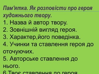 Пам'ятка. Як розповісти про героя
художнього твору.
1. Назва й автор твору.
2. Зовнішній вигляд героя.
3. Характер,його поведінка.
4. Учинки та ставлення героя до
оточуючих.
5. Авторське ставлення до
нього.
 