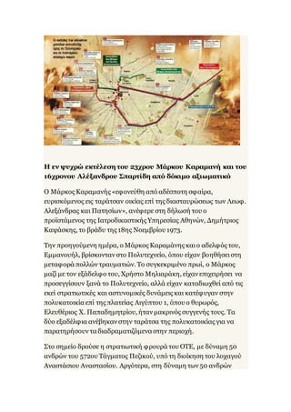 Η εν ψυχρώ εκτέλεση του 23χρου Μάρκου Καραμανή και του
16χρονου Αλέξανδρου Σπαρτίδη από δόκιμο αξιωματικό
Ο Μάρκος Καραμανής «εφονεύθη από αδέσποτη σφαίρα,
ευρισκόμενος εις ταράτσαν οικίας επί της διασταυρώσεως των Λεωφ.
Αλεξάνδρας και Πατησίων», ανέφερε στη δήλωσή του ο
προϊστάμενος της Ιατροδικαστικής Υπηρεσίας Αθηνών, Δημήτριος
Καψάσκης, το βράδυ της 18ης Νοεμβρίου 1973.
Την προηγούμενη ημέρα, ο Μάρκος Καραμάνης καιο αδελφός του,
Εμμανουήλ, βρίσκονταν στο Πολυτεχνείο, όπου είχαν βοηθήσειστη
μεταφορά πολλών τραυματιών. Το συγκεκριμένο πρωί, ο Μάρκος
μαζί με τον εξάδελφο του, Χρήστο Μηλιαράκη, είχαν επιχειρήσει να
προσεγγίσουν ξανά το Πολυτεχνείο, αλλά είχαν καταδιωχθεί από τις
εκεί στρατιωτικές και αστυνομικές δυνάμεις και κατέφυγαν στην
πολυκατοικία επί της πλατείας Αιγύπτου 1, όπου ο θυρωρός,
Ελευθέριος Χ. Παπαδημητρίου, ήταν μακρινός συγγενής τους. Τα
δύο εξαδέλφια ανέβηκαν στην ταράτσα της πολυκατοικίας για να
παρατηρήσουν τα διαδραματιζόμενα στην περιοχή.
Στο σημείο δρούσε η στρατιωτική φρουρά του ΟΤΕ, με δύναμη 50
ανδρών του 572ου Τάγματος Πεζικού, υπό τη διοίκηση του λοχαγού
Αναστάσιου Αναστασίου. Αργότερα, στη δύναμη των 50 ανδρών
 