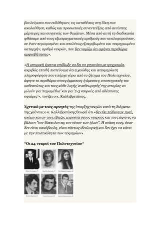 βουλεύματα που εκδόθηκαν, τις καταθέσεις στη δίκη που
ακολούθησε, καθώς και προσωπικές συνεντεύξεις από αυτόπτες
μάρτυρες και συγγενείς των θυμάτων. Μέσα από αυτή τη διαδικασία
φθάσαμε από τους εξωπραγματικούς αριθμούς που κυκλοφορούσαν,
σε έναν περιορισμένο και απολύτως εξακριβωμένο και τεκμηριωμένο
καταρχήν, αριθμό νεκρών, που δεν νομίζω ότι αφήνει περιθώρια
αμφισβήτησης».
«Η ιστορική έρευνα επιδίωξε να δει τα γεγονότα με ψυχραιμία,
ακριβώς επειδή πιστεύουμε ότι η χαώδης και ατεκμηρίωτη
πληροφόρηση που υπήρχεγύρω από το ζήτημα του Πολυτεχνείου,
άφηνε το περιθώριο στους έμμεσους ή άμεσους υποστηρικτές του
καθεστώτος και τους κάθε λογής ‘αναθεωρητές’ της ιστορίας να
μιλούν για ‘παραμύθια’ και για '2-3 νεκρούς από αδέσποτες
σφαίρες'», τονίζει ο κ. Καλλιβρετάκης.
Σχετικά με τους αρνητές της ύπαρξης νεκρών κατά τη διάρκεια
της χούντας ο κ. Καλλιβρετάκης θεωρεί ότι «δεν θα πείθονταν ποτέ,
ακόμη και αν τους έβαζες μπροστά στους νεκρούς και τους άφηνες να
βάλουν "τον δάκτυλον εις τον τύπον των ήλων". Η στάση τους, όταν
δεν είναι κακόβουλη, είναι πάντως ιδεολογική και δεν έχει να κάνει
με την πειστικότητα των τεκμηρίων».
*Οι 24 νεκροί του Πολυτεχνείου*
 