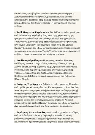 και Σόλωνος, προσβλήθηκεαπό δακρυγόνα αέρια που έριχνε η
Αστυνομία κατά των διαδηλωτών, με αποτέλεσμα να υποστεί
απόφραξη της αριστεράς στεφανιαίας. Μεταφέρθηκεημιθανής στο
Σταθμό Πρώτων Βοηθειών του Ε.Ε.Σ. (Γ' Σεπτεμβρίου), όπου και
πέθανε.
4. Toril Margrethe Engeland του Per Reidar, 22 ετών, φοιτήτρια
από το Molde της Νορβηγίας. Στις 16.11.1973, γύρω στις 23.30,
τραυματίστηκεθανάσιμα στο στήθος από πυρά της φρουράς του
Υπουργείου Δημοσίας Τάξεως. Μεταφέρθηκεαπό διαδηλωτές στο
ξενοδοχείο «Ακροπόλ» και αργότερα, νεκρή ήδη, στο Σταθμό
Πρώτων Βοηθειών του Ι.Κ.Α. Ανακριβώς είχε αναφερθεί αρχικά από
την Αστυνομία ως «Αιγυπτία Τουρίλ Τεκλέτ» και η παρεξήγηση αυτή
επιβιώνει ακόμη σε κάποιους «καταλόγους νεκρών».
5. Βασίλειος Φάμελλος του Παναγιώτη, 26 ετών, ιδιωτικός
υπάλληλος, από τον Πύργο Ηλείας, κάτοικος Κάσου 1, Κυψέλη,
Αθήνα. Στις 16.11.1973, γύρω στις 23.30, τραυματίστηκεθανάσιμα
στο κεφάλιαπό πυρά της φρουράς του Υπουργείου Δημοσίας
Τάξεως. Μεταφέρθηκεαπό διαδηλωτές στο Σταθμό Πρώτων
Βοηθειών του Ε.Ε.Σ. και από εκεί, νεκρός πλέον, στο Ρυθμιστικό
Κέντρο Αθηνών.
6. Γεώργιος Σαμούρης του Ανδρέα, 22 ετών, φοιτητής Παντείου,
από την Πάτρα, κάτοικος πλατείας Κουντουριώτου 7, Κουκάκι. Στις
16.11.1973 γύρω στις 24.00, ενώ βρισκόταν στην ευρύτερη περιοχή
του Πολυτεχνείου (Καλλιδρομίου καιΖωσιμάδων), τραυματίστηκε
θανάσιμα στον τράχηλο από πυρά της αστυνομίας. Μεταφέρθηκεστο
πρόχειρο ιατρείο του Πολυτεχνείου, όπου απεβίωσε. Από εκεί
μεταφέρθηκεστο Σταθμό Πρώτων Βοηθειών του Ι.Κ.Α. Ανακριβώς
είχε αναφερθείαρχικά από την Αστυνομία ως «Χαμουρλής».
7. Δημήτριος Κυριακόπουλος του Αντωνίου, 35 ετών, οικοδόμος,
από τα Καλάβρυτα, κάτοικος Περιστερίου Αττικής. Κατά τις
βράδυνες ώρες της 16.11.1973 ενώ βρισκόταν στην περιοχή του
Πολυτεχνείου, προσβλήθηκεαπό δακρυγόνα αέρια και στη συνέχεια
 