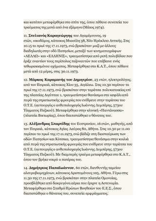 και κατόπιν μεταφέρθηκεστο σπίτι της, όπου πέθανε συνεπεία του
τραύματος της μετά από ένα εξάμηνο (Μάιος 1974).
11. Στυλιανός Καραγεώργης του Αγαμέμνονος, 19
ετών, οικοδόμος, κάτοικος Μιαούλη 38, Νέο Ηράκλειο Αττικής. Στις
10.15 το πρωί της 17.11.1973, ενώ βρισκόταν μαζί με άλλους
διαδηλωτές στην οδό Πατησίων, μεταξύ των κινηματογράφων
«ΑΕΛΛΩ» και «ΕΛΛΗΝΙΣ», τραυματίστηκεαπό ριπή πολυβόλου που
έριξε εναντίον τους περίπολος πεζοναυτών που επέβαινε ενός
τεθωρακισμένου οχήματος. Μεταφέρθηκεστο Κ.Α.Τ., όπου πέθανε
μετά από 12 μέρες, στις 30.11.1973.
12. Μάρκος Καραμανής του Δημητρίου, 23 ετών, ηλεκτρολόγος,
από τον Πειραιά, κάτοικος Χίου 35, Αιγάλεω. Στις 10.30 περίπου το
πρωί της 17.11.1973, ενώ βρισκόταν στην ταράτσα πολυκατοικίας επί
της πλατείας Αιγύπτου 1, τραυματίστηκε θανάσιμα στο κεφάλιαπό
πυρά της στρατιωτικής φρουράς που ενέδρευε στην ταράτσα του
Ο.Τ.Ε. (αυτουργός ο ανθυπολοχαγός Ιωάννης Λυμπέρης, 573ου
Τάγματος Πεζικού). Μεταφέρθηκεστην κλινική «Παντάνασσα»
(πλατεία Βικτωρίας), όπου διαπιστώθηκε ο θάνατος του.
13. Αλέξανδρος Σπαρτίδης του Ευστρατίου, 16 ετών, μαθητής, από
τον Πειραιά, κάτοικος Αγίας Λαύρας 80, Αθήνα. Στις 10.30 με 11.00
περίπου το πρωί της 17.11.1973, ενώ βάδιζε στη διασταύρωση των
οδών Πατησίων και Κότσικα, τραυματίστηκεθανάσιμα στην κοιλιά
από πυρά της στρατιωτικής φρουράς που ενέδρευε στην ταράτσα του
Ο.Τ.Ε. (αυτουργός ο ανθυπολοχαγός Ιωάννης Λυμπέρης, 573ου
Τάγματος Πεζικού). Με διαμπερές τραύμα μεταφέρθηκεστο Κ.Α.Τ.,
όπου τον βρήκενεκρό ο πατέρας του.
14. Δημήτριος Παπαϊωάννου, 60 ετών, διευθυντής ταμείου
αλευροβιομηχάνων, κάτοικος Αριστομένους 105, Αθήνα. Γύρω στις
11.30 της 17.11.1973, ενώ βρισκόταν στην πλατεία Ομονοίας,
προσβλήθηκεαπό δακρυγόνα αέρια που έριχνε η Αστυνομία.
Μεταφέρθηκεστο Σταθμό Πρώτων Βοηθειών του Ε.Ε.Σ., όπου
διαπιστώθηκε ο θάνατος του, συνεπεία εμφράγματος.
 