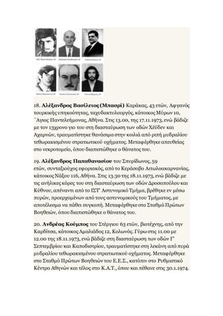 18. Αλέξανδρος Βασίλειος (Μπασρί) Καράκας, 43 ετών, Αφγανός
τουρκικής υπηκοότητας, ταχυδακτυλουργός, κάτοικος Μύρων 10,
΄Αγιος Παντελεήμονας, Αθήνα. Στις 13.00, της 17.11.1973, ενώ βάδιζε
με τον 13χρονο γιο του στη διασταύρωση των οδών Χέϋδεν και
Αχαρνών, τραυματίστηκε θανάσιμα στην κοιλιά από ριπή μυδραλίου
τεθωρακισμένου στρατιωτικού οχήματος. Μεταφέρθηκεαπευθείας
στο νεκροτομείο, όπου διαπιστώθηκε ο θάνατος του.
19. Αλέξανδρος Παπαθανασίου του Σπυρίδωνος, 59
ετών, συνταξιούχος εφοριακός, από το Κεράσοβο Αιτωλοακαρνανίας,
κάτοικος Νάξου 116, Αθήνα. Στις 13.30 της 18.11.1973, ενώ βάδιζε με
τις ανήλικες κόρες του στη διασταύρωση των οδών Δροσοπούλου και
Κύθνου, απέναντι από το ΙΣΤ' Αστυνομικό Τμήμα, βρέθηκε εν μέσω
πυρών, προερχομένων από τους αστυνομικούς του Τμήματος, με
αποτέλεσμα να πάθει συγκοπή. Μεταφέρθηκεστο Σταθμό Πρώτων
Βοηθειών, όπου διαπιστώθηκε ο θάνατος του.
20. Ανδρέας Κούμπος του Στέργιου 63 ετών, βιοτέχνης, από την
Καρδίτσα, κάτοικος Αμαλιάδος 12, Κολωνός. Γύρω στις 11.00 με
12.00 της 18.11.1973, ενώ βάδιζε στη διασταύρωση των οδών Γ'
Σεπτεμβρίου και Καποδιστρίου, τραυματίστηκεστη λεκάνη από πυρά
μυδραλίου τεθωρακισμένου στρατιωτικού οχήματος. Μεταφέρθηκε
στο Σταθμό Πρώτων Βοηθειών του Ε.Ε.Σ., κατόπιν στο Ρυθμιστικό
Κέντρο Αθηνών και τέλος στο Κ.Α.Τ., όπου και πέθανε στις 30.1.1974.
 