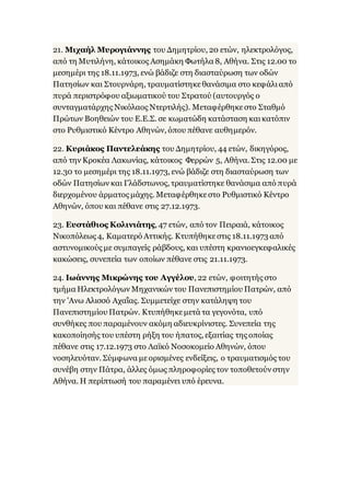21. Μιχαήλ Μυρογιάννης του Δημητρίου, 20 ετών, ηλεκτρολόγος,
από τη Μυτιλήνη, κάτοικος Ασημάκη Φωτήλα 8, Αθήνα. Στις 12.00 το
μεσημέρι της 18.11.1973, ενώ βάδιζε στη διασταύρωση των οδών
Πατησίων και Στουρνάρη, τραυματίστηκεθανάσιμα στο κεφάλιαπό
πυρά περιστρόφου αξιωματικού του Στρατού (αυτουργός ο
συνταγματάρχης Νικόλαος Ντερτιλής). Μεταφέρθηκεστο Σταθμό
Πρώτων Βοηθειών του Ε.Ε.Σ. σε κωματώδη κατάσταση καικατόπιν
στο Ρυθμιστικό Κέντρο Αθηνών, όπου πέθανε αυθημερόν.
22. Κυριάκος Παντελεάκης του Δημητρίου, 44 ετών, δικηγόρος,
από την Κροκέα Λακωνίας, κάτοικος Φερρών 5, Αθήνα. Στις 12.00 με
12.30 το μεσημέρι της 18.11.1973, ενώ βάδιζε στη διασταύρωση των
οδών Πατησίων και Γλάδστωνος, τραυματίστηκε θανάσιμα από πυρά
διερχομένου άρματος μάχης. Μεταφέρθηκεστο Ρυθμιστικό Κέντρο
Αθηνών, όπου και πέθανε στις 27.12.1973.
23. Ευστάθιος Κολινιάτης, 47 ετών, από τον Πειραιά, κάτοικος
Νικοπόλεως 4, Καματερό Αττικής. Κτυπήθηκεστις 18.11.1973 από
αστυνομικούς με συμπαγείς ράβδους, και υπέστη κρανιοεγκεφαλικές
κακώσεις, συνεπεία των οποίων πέθανε στις 21.11.1973.
24. Ιωάννης Μικρώνης του Αγγέλου, 22 ετών, φοιτητής στο
τμήμα Ηλεκτρολόγων Μηχανικών του Πανεπιστημίου Πατρών, από
την 'Ανω Αλισσό Αχαΐας. Συμμετείχε στην κατάληψη του
Πανεπιστημίου Πατρών. Κτυπήθηκεμετά τα γεγονότα, υπό
συνθήκες που παραμένουν ακόμη αδιευκρίνιστες. Συνεπεία της
κακοποίησής του υπέστη ρήξη του ήπατος, εξαιτίας της οποίας
πέθανε στις 17.12.1973 στο Λαϊκό Νοσοκομείο Αθηνών, όπου
νοσηλευόταν. Σύμφωνα μεορισμένες ενδείξεις, ο τραυματισμός του
συνέβη στην Πάτρα, άλλες όμως πληροφορίες τον τοποθετούν στην
Αθήνα. Η περίπτωσή του παραμένει υπό έρευνα.
 