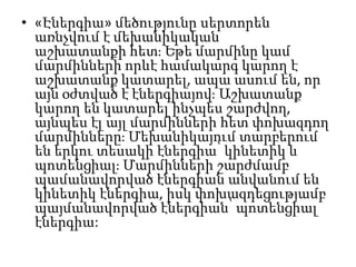 • «Էներգիա» մեծությունը սերտորեն
առնչվում է մեխանիկական
աշխատանքի հետ։ Եթե մարմինը կամ
մարմինների որևէ համակարգ կարող է
աշխատանք կատարել, ապա ասում են, որ
այն օժտված է էներգիայով։ Աշխատանք
կարող են կատարել ինչպես շարժվող,
այնպես էլ այլ մարմինների հետ փոխազդող
մարմինները։ Մեխանիկայում տարբերում
են երկու տեսակի էներգիա՝ կինետիկ և
պոտենցիալ։ Մարմինների շարժմամբ
պամանավորված էներգիան անվանում են
կինետիկ էներգիա, իսկ փոխազդեցությամբ
պայմանավորված էներգիան՝ պոտենցիալ
էներգիա:
 