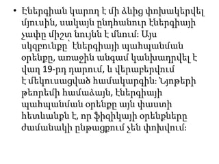 • Էներգիան կարող է մի ձևից փոխակերվել
մյուսին, սակայն ընդհանուր էներգիայի
չափը միշտ նույնն է մնում։ Այս
սկզբունքը՝ էներգիայի պահպանման
օրենքը, առաջին անգամ կանխադրվել է
վաղ 19-րդ դարում, և վերաբերվում
է մեկուսացված համակարգին։ Նյոթերի
թեորեմի համաձայն, էներգիայի
պահպանման օրենքը այն փաստի
հետևանքն է, որ ֆիզիկայի օրենքները
ժամանակի ընթացքում չեն փոխվում։
 