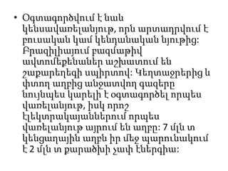 • Օգտագործվում է նաև
կենսավառելանյութ, որն արտադրվում է
բուսական կամ կենդանական նյութից:
Բրազիլիայում բազմաթիվ
ավտոմեքենաներ աշխատում են
շաքարեղեգի սպիրտով: Կեղտաջրերից և
փտող աղբից անջատվող գազերը
նույնպես կարելի է օգտագործել որպես
վառելանյութ, իսկ որոշ
էլեկտրակայաններում որպես
վառելանյութ այրում են աղբը: 7 մլն տ
կենցաղային աղբն իր մեջ պարունակում
է 2 մլն տ քարածխի չափ էներգիա:
 