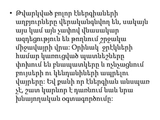 • Թվարկված բոլոր էներգիաների
աղբյուրները վերականգնվող են, սակայն
այս կամ այն չափով վնասակար
ազդեցություն են թողնում շրջակա
միջավայրի վրա: Օրինակ՝ ջրէկների
համար կառուցված պատնեշները
փոխում են բնապատկերը և ոչնչացնում
բույսերի ու կենդանիների ապրելու
վայրերը: Եվ քանի որ էներգիան անսպառ
չէ, շատ կարևոր է դառնում նաև նրա
խնայողական օգտագործումը:
 
