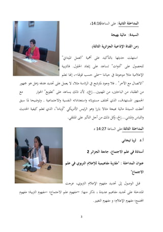 3
‫الثانية‬ ‫المداخلة‬:‫الساعة‬ ‫على‬03:02‫د‬
‫السيدة‬:‫بهيجة‬ ‫مالية‬
(‫القناة‬ ‫من‬‫الثالثة‬ ‫الجزائرية‬ ‫اإلذاعية‬)
‫حديثها‬ ‫استهلت‬"‫ادليداين‬ ‫"العمل‬ ‫أمهية‬ ‫على‬ ‫بالتأكيد‬
‫تساعد‬ "‫ات‬‫و‬‫"أد‬ ‫على‬ ‫للحصول‬‫فالرتبية‬ .‫احللول‬ ‫إجياد‬ ‫على‬
‫حياتنا‬ ‫يف‬ ‫موجودة‬ ‫مثال‬ ‫اإلعالمية‬–‫قوذلا‬ ‫حسب‬ ‫على‬-،‫تعلم‬ ‫إهنا‬
"‫مثال‬ ‫ئاسة‬‫ر‬‫ال‬ ‫يف‬ ‫دلرتشح‬ ‫وجود‬ ‫فال‬ . "‫اآلخر‬ ‫مع‬ ‫االتصال‬،‫مجهور‬ ‫ىو‬ ‫(ىل‬ ‫ىدفو‬ ‫حتديد‬ ‫على‬ ‫يعمل‬ ‫ال‬
‫الباح‬ ‫من‬ ،‫الطلبة‬ ‫من‬‫على‬ ‫يساعد‬ ‫ذلك‬ ‫ألن‬ .)‫ادلهنيٌن...إخل‬ ‫من‬ ،‫ثٌن‬"‫تطويع‬"‫ار‬‫و‬‫احل‬‫مع‬
‫سبق‬ ‫دلا‬ ‫وتوضيحا‬ . ‫االجتماعية‬‫و‬ ‫النفسية‬ ‫استعداداتو‬‫و‬ ‫مستوياتو‬ ‫ختتلف‬ ‫الذي‬ ،‫ادلستهدف‬ ‫اجلمهور‬
‫أعطت‬‫السيدة‬‫مالية‬‫هبيجة‬‫األمر‬ ‫ئيس‬‫ر‬‫ال‬ ‫وىو‬ ‫ا‬‫ز‬‫بار‬ ‫مثاال‬‫ي‬‫كي‬"‫احلديث‬ ‫كيفية‬ ‫تعلم‬ ‫الذي‬ ،"‫أوباما‬
‫ادل‬‫و‬ ‫اللباس‬‫و‬.‫ادلتلقي‬ ‫على‬ ‫التأثًن‬ ‫أجل‬ ‫من‬ ‫ذلك‬ ‫كل‬‫و‬ ،‫شي...إخل‬
:‫الثالثة‬ ‫المداخلة‬‫الساعة‬ ‫على‬03:23‫د‬
‫تيجاني‬ ‫ثريا‬ ‫أ.د‬
‫الجزائر‬ ‫جامعة‬ ،‫االجتماع‬ ‫علم‬ ‫في‬ ‫أستاذة‬2
‫علم‬ ‫في‬ ‫التربوي‬ ‫لإلعالم‬ ‫مفاىيمية‬ ‫بة‬‫ر‬‫"مقا‬ : ‫المداخلة‬ ‫عنوان‬
"‫االجتماع‬
‫مفهوم‬ ‫حتديد‬ ‫إىل‬ ‫الوصول‬ ‫قبل‬‫عرجت‬ ،‫الرتبوي‬ ‫اإلعالم‬
‫ادلتدخلة‬:‫منها‬ ‫نذكر‬ ، ‫عديدة‬ ‫مفاىيم‬ ‫حتديد‬ ‫على‬-‫االجتماع‬ ‫علم‬ ‫مفهوم‬‫؛‬-‫بية‬‫رت‬‫ال‬ ‫مفهوم‬‫؛‬‫مفهوم‬
‫اجملتمع‬‫؛‬‫اإلعالم‬ ‫مفهوم‬‫و‬ ‫؛‬.‫التغيًن‬ ‫مفهوم‬
 