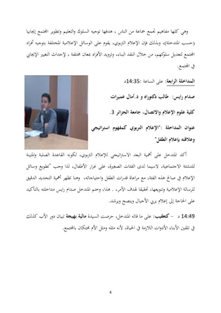 4
‫إجيابيا‬ ‫اجملتمع‬ ‫وتطوير‬ ‫التعليم‬‫و‬ ‫السلوك‬ ‫توجيو‬ ‫ىدفها‬ ، ‫الناس‬ ‫من‬ ‫مجاعة‬ ‫جتمع‬ ‫مفاىيم‬ ‫كلها‬ ‫وىي‬
‫ادلتدخل‬ ‫(حسب‬‫الرتبوي‬ ‫اإلعالم‬ ‫فإن‬ ‫وبذلك‬ ،)‫ة‬،‫اد‬‫ر‬‫أف‬ ‫بتوجيو‬ ‫ادلختلفة‬ ‫اإلعالمية‬ ‫الوسائل‬ ‫على‬ ‫يقوم‬
‫اإلجيايب‬ ‫التغيًن‬ ‫إلحداث‬ ، ‫سلتلفة‬ ‫مبعان‬ ‫اد‬‫ر‬‫األف‬ ‫وتزويد‬ ،‫البناء‬ ‫النقد‬ ‫خالل‬ ‫من‬ ،‫كهم‬‫سلو‬ ‫لتعديل‬ ‫اجملتمع‬
.‫اجملتمع‬ ‫يف‬
‫الرابعة‬ ‫المداخلة‬:‫الساعة‬ ‫على‬:03:41‫د‬
‫دكتوراه‬ ‫طالب‬ :‫رايس‬ ‫صدام‬‫و‬‫ات‬‫ر‬‫عمي‬ ‫د.أمال‬
‫الجزائر‬ ‫جامعة‬ ،‫واالتصال‬ ‫اإلعالم‬ ‫علوم‬ ‫كلية‬4.
: ‫المداخلة‬ ‫عنوان‬‫استراتيجي‬ ‫كمفهوم‬ ‫بوي‬‫ر‬‫الت‬ ‫"اإلعالم‬
"‫الطفل‬ ‫بإعالم‬ ‫وعالقتو‬
‫ادلتينة‬‫و‬ ‫الصلبة‬ ‫القاعدة‬ ‫لكونو‬ ،‫الرتبوي‬ ‫لإلعالم‬ ‫اتيجي‬‫رت‬‫االس‬ ‫البعد‬ ‫أمهية‬ ‫على‬ ‫ادلتدخل‬ ‫أكد‬
،‫االجتماعية‬ ‫للتنشئة‬‫وسائل‬ ‫"تطويع‬ ‫وجب‬ ‫لذا‬ ،‫األطفال‬ ‫ار‬‫ر‬‫غ‬ ‫على‬ ،‫الصغًنة‬ ‫الفئات‬ ‫لدى‬ ‫السيما‬
‫الدقيق‬ ‫التحديد‬ ‫أمهية‬ ‫تظهر‬ ‫وىنا‬ ،‫احتياجاتو‬‫و‬ ‫الطفل‬ ‫ات‬‫ر‬‫قد‬ ‫اعاة‬‫ر‬‫م‬ ‫مع‬ ،‫الفئة‬ ‫ىذه‬ ‫صاحل‬ ‫يف‬ ‫اإلعالم‬
‫بالتأكيد‬ ‫مداخلتو‬ ‫ايس‬‫ر‬ ‫صدام‬ ‫ادلتدخل‬ ‫وختم‬ ،‫ىذا‬ . ،‫األمر‬ ‫ذلدف‬ ‫حتقيقا‬ ،‫وتنويعها‬ ‫اإلعالمية‬ ‫للرسالة‬
‫على‬.‫ويرشد‬ ‫وينصح‬ ‫األجيال‬ ‫يريب‬ ‫إعالم‬ ‫إىل‬ ‫احلاجة‬
03:35‫د‬-‫كتعقيب‬‫السيدة‬ ‫حرصت‬ ،‫ادلتدخل‬ ‫قالو‬ ‫ما‬ ‫على‬ :‫بهيجة‬ ‫مالية‬‫كذلك‬ ‫األب‬ ‫دور‬ ‫تبيان‬
.‫باجملتمع‬ ‫زلتكان‬ ‫األم‬ ‫ومثل‬ ‫مثلو‬ ‫ألنو‬ ،‫احلياة‬ ‫يف‬ ‫الالزمة‬ ‫ات‬‫و‬‫األد‬ ‫األبناء‬ ‫تلقٌن‬ ‫يف‬
 