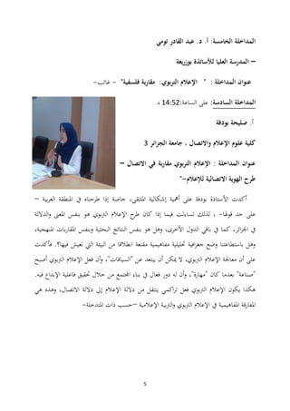 5
‫أ‬ :‫الخامسة‬ ‫المداخلة‬.‫تومي‬ ‫القادر‬ ‫عبد‬ .‫د‬
–‫بوزريعة‬ ‫لألساتذة‬ ‫العليا‬ ‫المدرسة‬
"‫فلسفية‬ ‫بة‬‫ر‬‫مقا‬ :‫بوي‬‫ر‬‫الت‬ ‫اإلعالم‬ " : ‫المداخلة‬ ‫عنوان‬-‫غائب‬-
‫السادسة‬ ‫المداخلة‬:‫الساعة‬ ‫على‬:03:12‫د‬
‫أ‬‫بودفة‬ ‫صليحة‬ .
‫الجزائر‬ ‫جامعة‬ ، ‫واالتصال‬ ‫اإلعالم‬ ‫علوم‬ ‫كلية‬4
‫االتصال‬ ‫في‬ ‫بة‬‫ر‬‫مقا‬ ‫بوي‬‫ر‬‫الت‬ ‫اإلعالم‬ : ‫المداخلة‬ ‫عنوان‬–
‫لإلعالم‬ ‫االتصالية‬ ‫الهوية‬ ‫طرح‬-"
‫بية‬‫ر‬‫الع‬ ‫ادلنطقة‬ ‫يف‬ ‫طرحناه‬ ‫إذا‬ ‫خاصة‬ ،‫ادللتقى‬ ‫إشكالية‬ ‫أمهية‬ ‫على‬ ‫بودفة‬ ‫األستاذة‬ ‫أكدت‬–
‫قوذلا‬ ‫حد‬ ‫على‬-،‫تساءلت‬ ‫لذلك‬‫الداللة‬‫و‬ ‫ادلعىن‬ ‫بنفس‬ ‫ىو‬ ‫الرتبوي‬ ‫اإلعالم‬ ‫ح‬‫طر‬ ‫كان‬ ‫إذا‬ ‫فيما‬
‫الدول‬ ‫باقي‬ ‫يف‬ ‫كما‬ ،‫ائر‬‫ز‬‫اجل‬ ‫يف‬،‫ادلنهجية‬ ‫بات‬‫ر‬‫ادلقا‬ ‫وبنفس‬ ‫البحثية‬ ‫النتائج‬ ‫بنفس‬ ‫ىو‬ ‫وىل‬ ،‫األخرى‬
‫فأكد‬ .‫فيها؟‬ ‫نعيش‬ ‫اليت‬ ‫البيئة‬ ‫من‬ ‫انطالقا‬ ‫مقنعة‬ ‫مفاىيمية‬ ‫حتليلية‬ ‫افية‬‫ر‬‫جغ‬ ‫وضع‬ ‫باستطاعتنا‬ ‫وىل‬‫ت‬
،‫الرتبوي‬ ‫اإلعالم‬ ‫معاجلة‬ ‫أن‬ ‫على‬"‫"السياقات‬ ‫عن‬ ‫يبتعد‬ ‫أن‬ ‫ميكن‬ ‫ال‬،‫أصبح‬ ‫الرتبوي‬ ‫اإلعالم‬ ‫فعل‬ ‫أن‬‫و‬
‫بعد‬ "‫"صناعة‬‫لو‬ ‫أن‬‫و‬ ،"‫"مهارة‬ ‫كان‬ ‫ما‬‫دور‬.‫فيو‬ ‫اإلبداع‬ ‫فاعلية‬ ‫حتقيق‬ ‫خالل‬ ‫من‬ ‫اجملتمع‬ ‫بناء‬ ‫يف‬ ‫فعال‬
‫ىي‬ ‫وىذه‬ ،‫االتصال‬ ‫داللة‬ ‫إىل‬ ‫اإلعالم‬ ‫داللة‬ ‫من‬ ‫ينتقل‬ ‫اكمي‬‫ر‬‫ت‬ ‫فعل‬ ‫الرتبوي‬ ‫اإلعالم‬ ‫يكون‬ ‫ىكذا‬
‫اإلعالمية‬ ‫الرتبية‬‫و‬ ‫الرتبوي‬ ‫اإلعالم‬ ‫يف‬ ‫ادلفاىيمية‬ ‫ادلفارقة‬–‫ادلتدخلة‬ ‫ذات‬ ‫حسب‬-
 