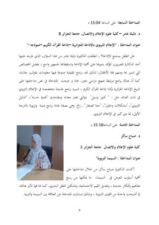 6
‫المداخل‬‫السابعة‬ ‫ة‬:‫الساعة‬ ‫على‬01:13‫د‬
‫عامر‬ ‫دليلة‬ .‫د‬–‫الجزائر‬ ‫جامعة‬ ،‫واالتصال‬ ‫اإلعالم‬ ‫علوم‬ ‫كلية‬3
‫ية‬‫ر‬‫الجزائ‬ ‫باإلذاعة‬ ‫بوي‬‫ر‬‫الت‬ ‫"اإلعالم‬ : ‫المداخلة‬ ‫عنوان‬–‫الكريم‬ ‫القرآن‬ ‫إذاعة‬–‫نموذجا‬-"
‫لإلذاعة؟‬ ‫يستمع‬ ‫الطفل‬ ‫ىل‬،‫ال‬‫ؤ‬‫الس‬ ‫ىذا‬ ‫من‬ ‫عامر‬ ‫دليلة‬ ‫الدكتورة‬ ‫انطلقت‬،‫عليه‬ ‫طرحو‬ ‫الذي‬‫ا‬
‫اسع‬‫و‬ ‫جلمهور‬ ‫استقطاهبا‬‫و‬ ‫اإلذاعة‬ ‫أمهية‬ ‫على‬ ‫بدورىا‬ ‫كد‬‫لتؤ‬ ،‫يٌن‬‫ر‬‫ادلص‬ ‫الدكاترة‬ ‫أحد‬‫بفضل‬ ،‫اخلصائص‬
‫هبا‬ ‫تتميز‬ ‫اليت‬‫ومنهم‬،‫جذابة‬ ‫الب‬‫و‬‫بق‬ ‫معلومات‬ ‫فيها‬ ‫متنوعة‬ ‫تثقيفية‬ ‫امج‬‫ر‬‫ب‬ ‫صلد‬ ‫لذلك‬ ،‫األطفال‬ ‫فئة‬
.‫معٌن‬ ‫اسي‬‫ر‬‫د‬ ‫مبنهج‬ ‫تبطة‬‫ر‬‫م‬ ‫امج‬‫ر‬‫ب‬ ‫ىناك‬ ‫أن‬ ‫كما‬‫و‬ ‫ىذا‬‫ا‬ ‫عرجت‬‫على‬ ‫مداخلتها‬ ‫نص‬ ‫يف‬ ‫دلتدخلة‬
‫الرتبوي‬ ‫اإلعالم‬ ‫يف‬ ‫متخصصة‬ ‫عديدة‬ ‫امج‬‫ر‬‫ب‬ ‫لتسرد‬ ، ‫الكرمي‬ ‫القرآن‬ ‫إذاعة‬ ‫كذا‬‫و‬ ‫ية‬‫ر‬‫ائ‬‫ز‬‫اجل‬ ‫اإلذاعة‬ ‫يخ‬‫ر‬‫تا‬
‫"قدو‬ ،)‫ومقدمتو‬ ‫معدتو‬ ‫تعترب‬ ‫اليت‬‫و‬( "‫وسبل‬ ‫كنوز‬ " : ‫مثل‬ ،‫القناة‬ ‫ذات‬ ‫يف‬‫ة‬‫"الدليل‬ ،"‫حسنة‬
‫وىي‬ .‫الصغار"...إخل‬ ‫"جنة‬ ،"‫وحلول‬ ‫"مشكالت‬ ،"‫الرتبوي‬‫بالدرجة‬ ‫بوية‬‫ر‬‫وت‬ ‫دينية‬ ‫امج‬‫ر‬‫ب‬ ‫عامة‬ ‫بصفة‬
.‫الرتبوي‬ ‫اإلعالم‬ ‫يف‬ ‫كبًن‬‫دور‬ ‫ذلا‬ ،‫األوىل‬
‫الثامنة‬ ‫المداخلة‬:‫الساعة‬ ‫على‬01:04‫د‬
.‫د‬‫ساكر‬ ‫صباح‬
‫الجزائر‬ ‫جامعة‬ ‫واالتصال‬ ‫اإلعالم‬ ‫علوم‬ ‫كلية‬4
‫عنوان‬‫المداخلة‬"‫بوية‬‫ر‬‫الت‬ ‫السينما‬ :
‫على‬ ‫مداخلتها‬ ‫خالل‬ ‫من‬ ‫ساكر‬ ‫صباح‬ ‫الدكتورة‬ ‫أكدت‬
‫رسخ‬ ‫من‬ ‫ميكنها‬ ‫ما‬ ،‫السينما‬ ‫يف‬ ‫العرض‬ ‫أسلوب‬ ‫أمهية‬
‫العقل‬ ‫وتشكيل‬ ،‫االجتماعية‬ ‫القيم‬ ‫وتعديل‬ ، ‫جديدة‬ ‫أفكار‬‫و‬ ‫مفاىيم‬‫ىائلة‬ ‫تأثًن‬ ‫قوة‬ ‫ذلا‬ ‫كما‬ ،‫البشري‬،
‫العالقة‬ ‫عن‬ ‫ادلتدخلة‬ ‫تساءلت‬ ‫وبذلك‬ ، ‫الرتبوية‬ ‫القوى‬ ‫من‬ ‫احدة‬‫و‬ ‫أصبحت‬ ‫إذ‬‫ب‬‫ٌن‬.‫بية‬‫رت‬‫ال‬‫و‬ ‫السينما‬
 