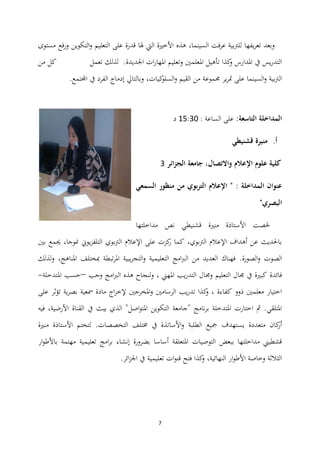 7
‫مستوى‬ ‫فع‬‫ر‬‫و‬ ‫التكوين‬‫و‬ ‫التعليم‬ ‫على‬ ‫قدرة‬ ‫ذلا‬ ‫اليت‬ ‫األخًنة‬ ‫ىذه‬ ،‫السينما‬ ‫فت‬‫ر‬‫ع‬ ‫للرتبية‬ ‫يفها‬‫ر‬‫تع‬ ‫وبعد‬
‫تعمل‬ ‫لذلك‬ .‫اجلديدة‬ ‫ات‬‫ر‬‫ادلها‬ ‫وتعليم‬ ‫ادلعلمٌن‬ ‫تأىيل‬ ‫كذا‬‫و‬ ‫ادلدارس‬ ‫يف‬ ‫يس‬‫ر‬‫التد‬‫من‬ ‫كل‬
‫ا‬‫و‬ ‫القيم‬ ‫من‬ ‫رلموعة‬ ‫ير‬‫ر‬‫دت‬ ‫على‬ ‫السينما‬‫و‬ ‫الرتبية‬‫ك‬‫لسلو‬‫ي‬.‫اجملتمع‬ ‫يف‬ ‫الفرد‬ ‫إدماج‬ ‫وبالتايل‬ ،‫ات‬
:‫التاسعة‬ ‫المداخلة‬‫الساعة‬ ‫على‬:01:41‫د‬
‫أ‬.‫قشنيطي‬ ‫منيرة‬
‫الجزائر‬ ‫جامعة‬ ،‫واالتصال‬ ‫اإلعالم‬ ‫علوم‬ ‫كلية‬4
‫السمعي‬ ‫منظور‬ ‫من‬ ‫بوي‬‫ر‬‫الت‬ ‫اإلعالم‬ " : ‫المداخلة‬ ‫عنوان‬
"‫البصري‬
‫خلص‬‫ت‬‫مداخلتها‬ ‫نص‬ ‫قشنيطي‬ ‫منًنة‬ ‫األستاذة‬
‫بٌن‬ ‫جيمع‬ ،‫منوجا‬ ‫يوين‬‫ز‬‫التلف‬ ‫الرتبوي‬ ‫اإلعالم‬ ‫على‬ ‫كزت‬‫ر‬ ‫كما‬ ،‫الرتبوي‬ ‫اإلعالم‬ ‫أىداف‬ ‫عن‬ ‫باحلديث‬
‫الصورة‬‫و‬ ‫الصوت‬.‫لذلك‬‫و‬ ،‫ادلناىج‬ ‫مبختلف‬ ‫تبطة‬‫ر‬‫ادل‬ ‫يبية‬‫ر‬‫التج‬‫و‬ ‫التعليمية‬ ‫امج‬‫رب‬‫ال‬ ‫من‬ ‫العديد‬ ‫فهناك‬
‫ي‬‫ر‬‫التد‬ ‫ورلال‬ ‫التعليم‬ ‫رلال‬ ‫يف‬ ‫كبًنة‬ ‫فائدة‬‫وجب‬ ‫امج‬‫رب‬‫ال‬ ‫ىذه‬ ‫لنجاح‬‫و‬ ، ‫ادلهين‬ ‫ب‬–‫ادلتدخلة‬ ‫حسب‬-
‫على‬ ‫تؤثر‬ ‫ية‬‫ر‬‫بص‬ ‫مسعية‬ ‫مادة‬ ‫اج‬‫ر‬‫إلخ‬ ‫ادلخرجٌن‬‫و‬ ‫الرسامٌن‬ ‫يب‬‫ر‬‫تد‬ ‫كذا‬‫و‬ ، ‫كفاءة‬ ‫ذوو‬ ‫معلمٌن‬ ‫اختيار‬
‫يبث‬ ‫الذي‬ "‫اصل‬‫و‬‫ادلت‬ ‫التكوين‬ ‫"جامعة‬ ‫نامج‬‫ر‬‫ب‬ ‫ادلتدخلة‬ ‫اختارت‬ ‫مث‬ .‫ادلتلقي‬‫فيو‬ ،‫األرضية‬ ‫القناة‬ ‫يف‬
‫ي‬ ‫متعددة‬ ‫كان‬‫أر‬‫منًنة‬ ‫األستاذة‬ ‫لتختم‬ .‫التخصصات‬ ‫سلتلف‬ ‫يف‬ ‫األساتذة‬‫و‬ ‫الطلبة‬ ‫مجيع‬ ‫ستهدف‬
‫ار‬‫و‬‫باألط‬ ‫مهتمة‬ ‫تعليمية‬ ‫امج‬‫ر‬‫ب‬ ‫إنشاء‬ ‫بضرورة‬ ‫أساسا‬ ‫ادلتعلقة‬ ‫التوصيات‬ ‫ببعض‬ ‫مداخلتها‬ ‫قشطيين‬
.‫ائر‬‫ز‬‫اجل‬ ‫يف‬ ‫تعليمية‬ ‫ات‬‫و‬‫قن‬ ‫فتح‬ ‫كذا‬‫و‬ ،‫النهائية‬ ‫ار‬‫و‬‫األط‬ ‫وخاصة‬ ‫الثالثة‬
 