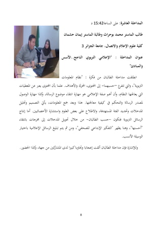 8
:‫العاشرة‬ ‫المداخلة‬‫الساعة‬ ‫على‬01:32‫د‬
‫حشمان‬ ‫إيمان‬ ‫الماستر‬ ‫وطالبة‬ ‫اث‬‫ر‬‫بوح‬ ‫محمد‬ ‫الماستر‬ ‫طالب‬
‫الجزائر‬ ‫جامعة‬ ،‫واالتصال‬ ‫اإلعالم‬ ‫علوم‬ ‫كلية‬4
‫"اإلعالم‬ : ‫المداخلة‬ ‫عنوان‬‫ي‬‫الناجح..األسس‬ ‫بوي‬‫ر‬‫الت‬
"‫والمبادئ‬
: ‫فكرة‬ ‫من‬ ‫الطالبان‬ ‫مداخلة‬ ‫انطلقت‬"‫ادلعلومات‬ ‫نظام‬
"‫الرتبوية‬،‫ع‬‫تتفر‬ ‫اليت‬‫و‬–‫حسبهما‬-،‫احملتوى‬ ‫إىل‬‫ادلعطيات‬ ‫عن‬ ‫يعرب‬ ‫احملتوى‬ ‫بأن‬ ‫علما‬ .‫األىداف‬‫و‬ ‫احملرك‬
‫اإلعالمي‬ ‫صفة‬ ‫أىم‬ ‫أن‬‫و‬ ،‫النظام‬ ‫يعاجلها‬ ‫اليت‬‫الوصول‬ ‫مهارة‬ ‫كذا‬‫و‬ ،‫الرسالة‬ ‫موضوع‬ ‫انتقاء‬ ‫مهارة‬ ‫ىو‬
‫وحتليل‬ ‫التصميم‬ ‫يأيت‬ ،‫ادلعلومات‬ ‫مجع‬ ‫وبعد‬ ‫ىذا‬ .‫معاجلتها‬ ‫كيفية‬ ‫يف‬ ‫التحكم‬‫و‬ ‫الرسالة‬ ‫دلصدر‬
‫ا‬ ‫وحتديد‬ ‫ادلدخالت‬‫إنتاج‬ ‫أما‬ .‫األخصائيٌن‬ ‫استشارة‬‫و‬ ‫العلوم‬ ‫بعض‬ ‫على‬ ‫االطالع‬‫و‬ ،‫ادلستهدفة‬ ‫لفئة‬
‫فتكون‬ ‫الرتبوية‬ ‫الرسائل‬-‫حسب‬‫الطالبان‬-‫بانتقاء‬ ‫سلرجات‬ ‫إىل‬ ‫ادلدخالت‬ ‫حتويل‬ ‫خالل‬ ‫من‬
‫باختيار‬ ‫اإلعالمية‬ ‫الرسائل‬ ‫تبليغ‬ ‫يتم‬ ‫مث‬ ‫ومن‬ ،"‫للصحفي‬ ‫اإلبداعي‬ ‫"التفكًن‬ ‫يظهر‬ ‫وىنا‬ ،"‫"أحسنها‬
.‫األنسب‬ ‫الوسيلة‬
.‫احلضور‬ ‫كذا‬‫و‬ ،‫جهة‬ ‫من‬ ‫كٌن‬‫ادلشار‬ ‫لدى‬ ‫ا‬‫ًن‬‫كب‬‫وجتاوبا‬ ‫إعجابا‬ ‫ألقت‬ ‫الطالبان‬ ‫مداخلة‬ ‫فإن‬ ‫لإلشارة‬‫و‬
 