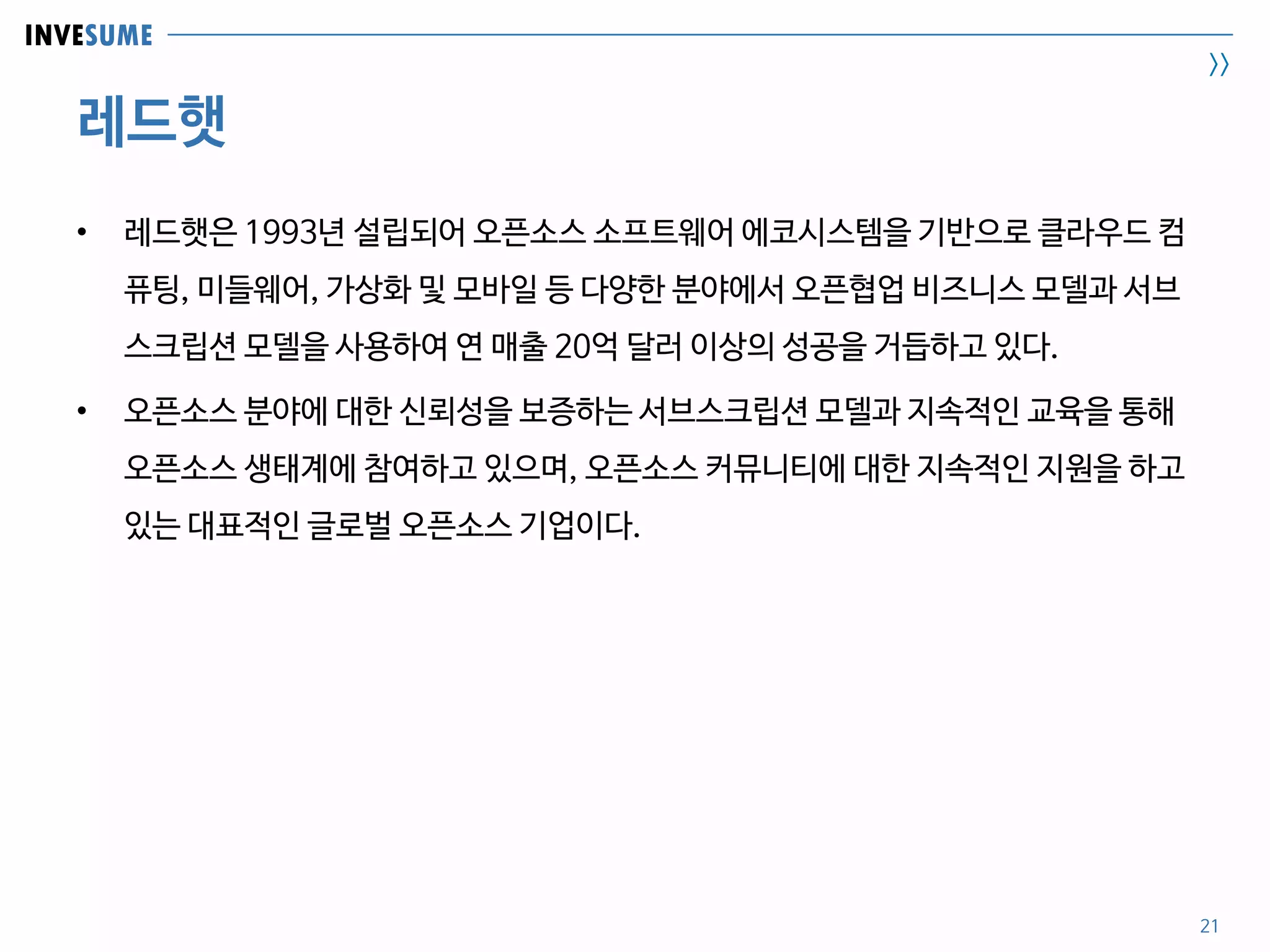 INVESUME
>>
레드햇
21
• 레드햇은 1993년 설립되어 오픈소스 소프트웨어 에코시스템을 기반으로 클라우드 컴
퓨팅, 미들웨어, 가상화 및 모바일 등 다양한 분야에서 오픈협업 비즈니스 모델과 서브
스크립션 모델을 사용하여 연 매출 20억 달러 이상의 성공을 거듭하고 있다.
• 오픈소스 분야에 대한 신뢰성을 보증하는 서브스크립션 모델과 지속적인 교육을 통해
오픈소스 생태계에 참여하고 있으며, 오픈소스 커뮤니티에 대한 지속적인 지원을 하고
있는 대표적인 글로벌 오픈소스 기업이다.
 