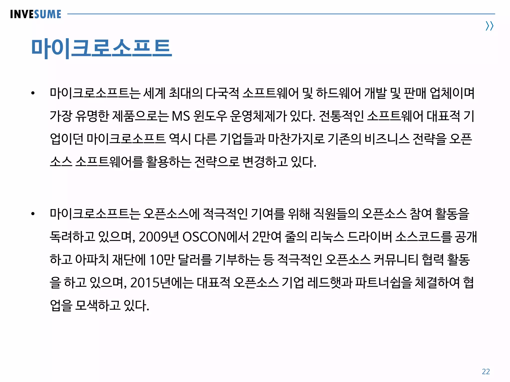 INVESUME
>>
마이크로소프트
22
• 마이크로소프트는 세계 최대의 다국적 소프트웨어 및 하드웨어 개발 및 판매 업체이며
가장 유명한 제품으로는 MS 윈도우 운영체제가 있다. 전통적인 소프트웨어 대표적 기
업이던 마이크로소프트 역시 다른 기업들과 마찬가지로 기존의 비즈니스 전략을 오픈
소스 소프트웨어를 활용하는 전략으로 변경하고 있다.
• 마이크로소프트는 오픈소스에 적극적인 기여를 위해 직원들의 오픈소스 참여 활동을
독려하고 있으며, 2009년 OSCON에서 2만여 줄의 리눅스 드라이버 소스코드를 공개
하고 아파치 재단에 10만 달러를 기부하는 등 적극적인 오픈소스 커뮤니티 협력 활동
을 하고 있으며, 2015년에는 대표적 오픈소스 기업 레드햇과 파트너쉽을 체결하여 협
업을 모색하고 있다.
 