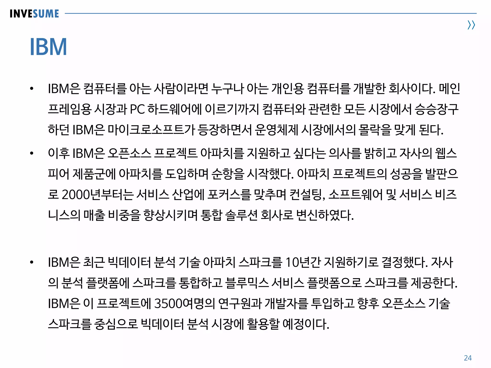 INVESUME
>>
IBM
24
• IBM은 컴퓨터를 아는 사람이라면 누구나 아는 개인용 컴퓨터를 개발한 회사이다. 메인
프레임용 시장과 PC 하드웨어에 이르기까지 컴퓨터와 관련한 모든 시장에서 승승장구
하던 IBM은 마이크로소프트가 등장하면서 운영체제 시장에서의 몰락을 맞게 된다.
• 이후 IBM은 오픈소스 프로젝트 아파치를 지원하고 싶다는 의사를 밝히고 자사의 웹스
피어 제품군에 아파치를 도입하며 순항을 시작했다. 아파치 프로젝트의 성공을 발판으
로 2000년부터는 서비스 산업에 포커스를 맞추며 컨설팅, 소프트웨어 및 서비스 비즈
니스의 매출 비중을 향상시키며 통합 솔루션 회사로 변신하였다.
• IBM은 최근 빅데이터 분석 기술 아파치 스파크를 10년간 지원하기로 결정했다. 자사
의 분석 플랫폼에 스파크를 통합하고 블루믹스 서비스 플랫폼으로 스파크를 제공한다.
IBM은 이 프로젝트에 3500여명의 연구원과 개발자를 투입하고 향후 오픈소스 기술
스파크를 중심으로 빅데이터 분석 시장에 활용할 예정이다.
 