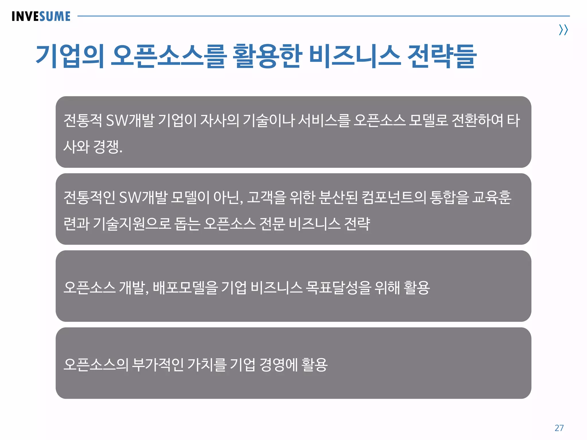 INVESUME
>>
기업의 오픈소스를 활용한 비즈니스 전략들
27
전통적 SW개발 기업이 자사의 기술이나 서비스를 오픈소스 모델로 전환하여 타
사와 경쟁.
전통적인 SW개발 모델이 아닌, 고객을 위한 분산된 컴포넌트의 통합을 교육훈
련과 기술지원으로 돕는 오픈소스 전문 비즈니스 전략
오픈소스 개발, 배포모델을 기업 비즈니스 목표달성을 위해 활용
오픈소스의 부가적인 가치를 기업 경영에 활용
 