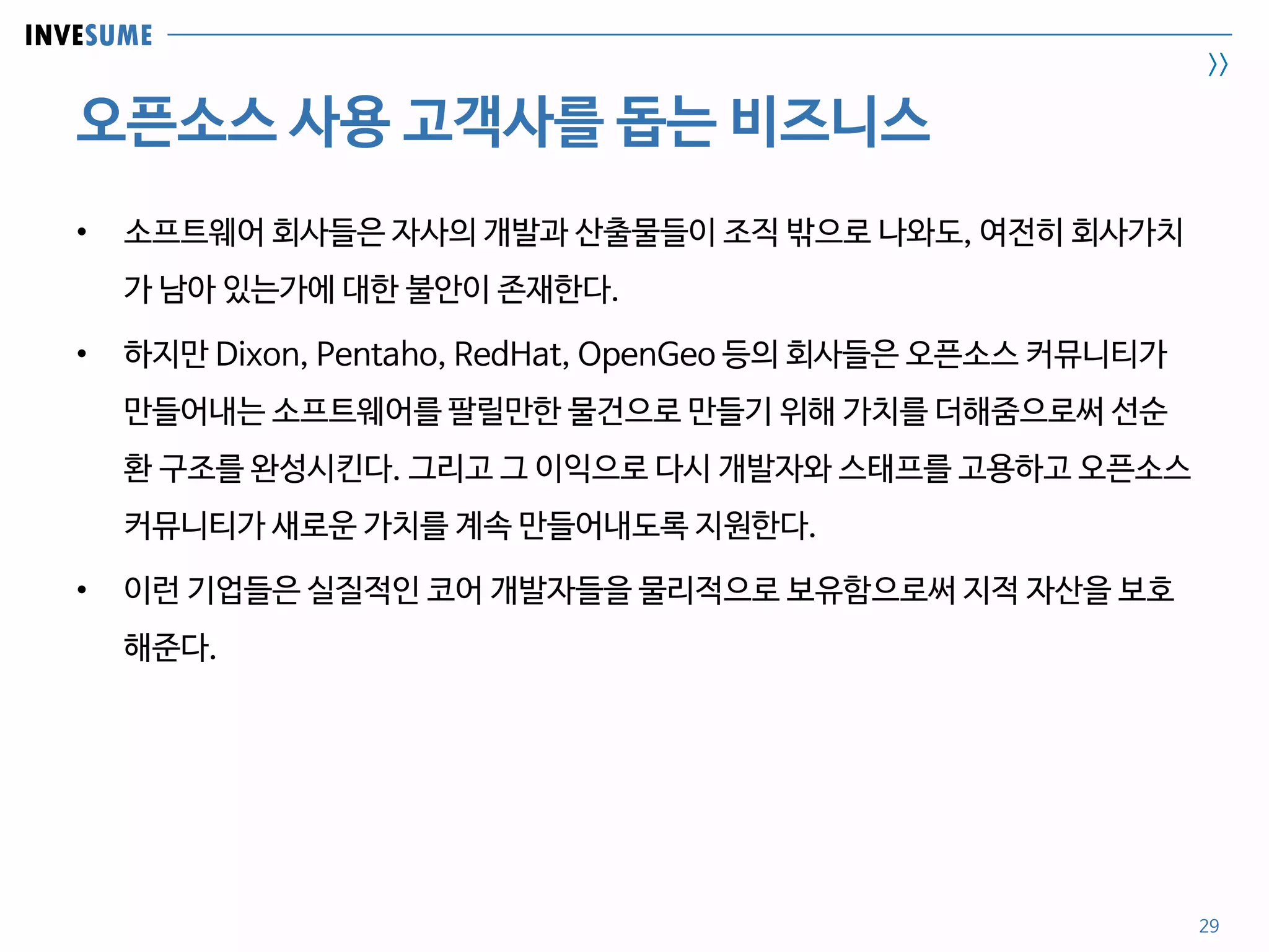 INVESUME
>>
오픈소스 사용 고객사를 돕는 비즈니스
29
• 소프트웨어 회사들은 자사의 개발과 산출물들이 조직 밖으로 나와도, 여전히 회사가치
가 남아 있는가에 대한 불안이 존재한다.
• 하지만 Dixon, Pentaho, RedHat, OpenGeo 등의 회사들은 오픈소스 커뮤니티가
만들어내는 소프트웨어를 팔릴만한 물건으로 만들기 위해 가치를 더해줌으로써 선순
환 구조를 완성시킨다. 그리고 그 이익으로 다시 개발자와 스태프를 고용하고 오픈소스
커뮤니티가 새로운 가치를 계속 만들어내도록 지원한다.
• 이런 기업들은 실질적인 코어 개발자들을 물리적으로 보유함으로써 지적 자산을 보호
해준다.
 
