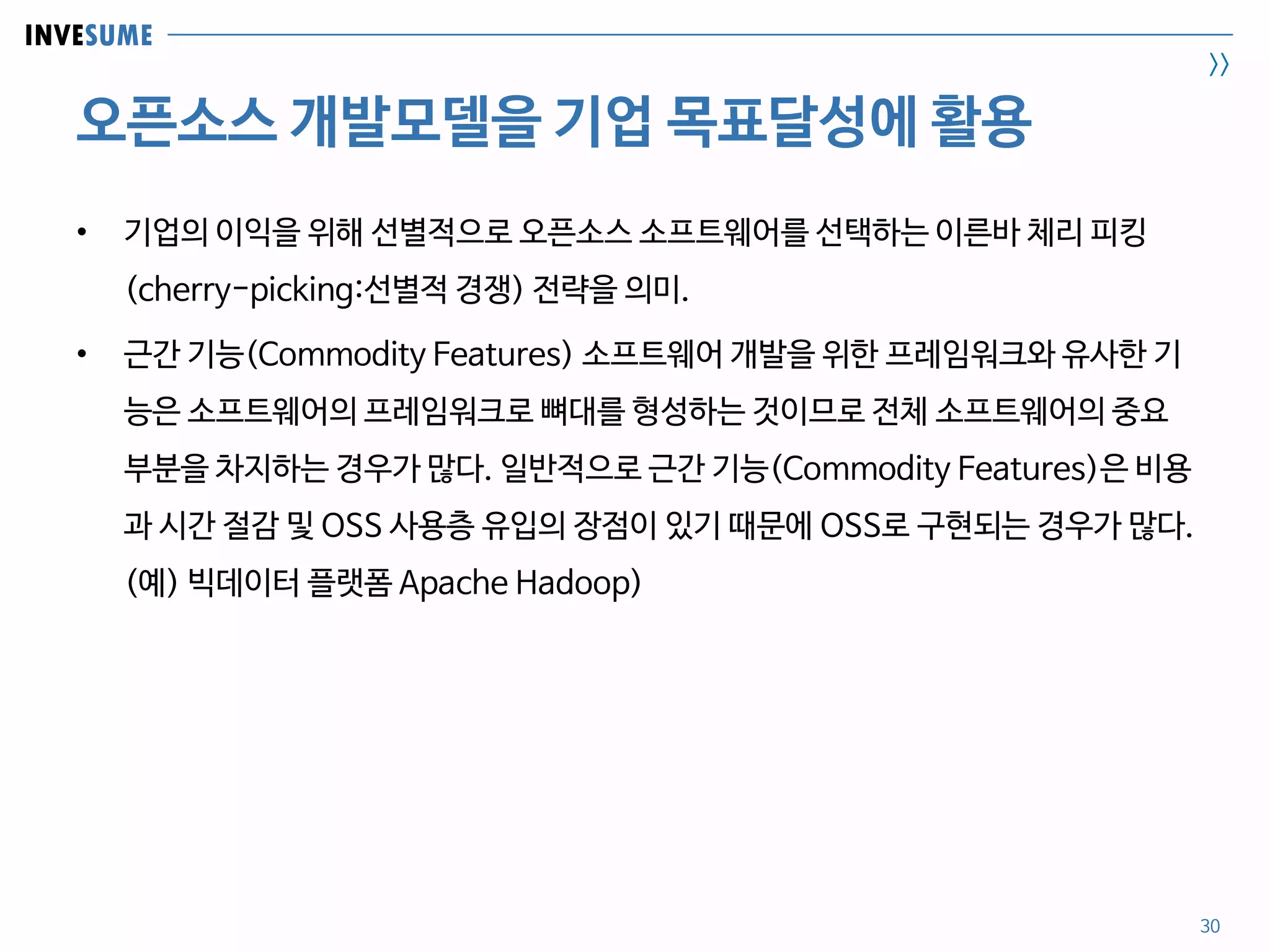 INVESUME
>>
오픈소스 개발모델을 기업 목표달성에 활용
30
• 기업의 이익을 위해 선별적으로 오픈소스 소프트웨어를 선택하는 이른바 체리 피킹
(cherry-picking:선별적 경쟁) 전략을 의미.
• 근간 기능(Commodity Features) 소프트웨어 개발을 위한 프레임워크와 유사한 기
능은 소프트웨어의 프레임워크로 뼈대를 형성하는 것이므로 전체 소프트웨어의 중요
부분을 차지하는 경우가 많다. 일반적으로 근간 기능(Commodity Features)은 비용
과 시간 절감 및 OSS 사용층 유입의 장점이 있기 때문에 OSS로 구현되는 경우가 많다.
(예) 빅데이터 플랫폼 Apache Hadoop)
 