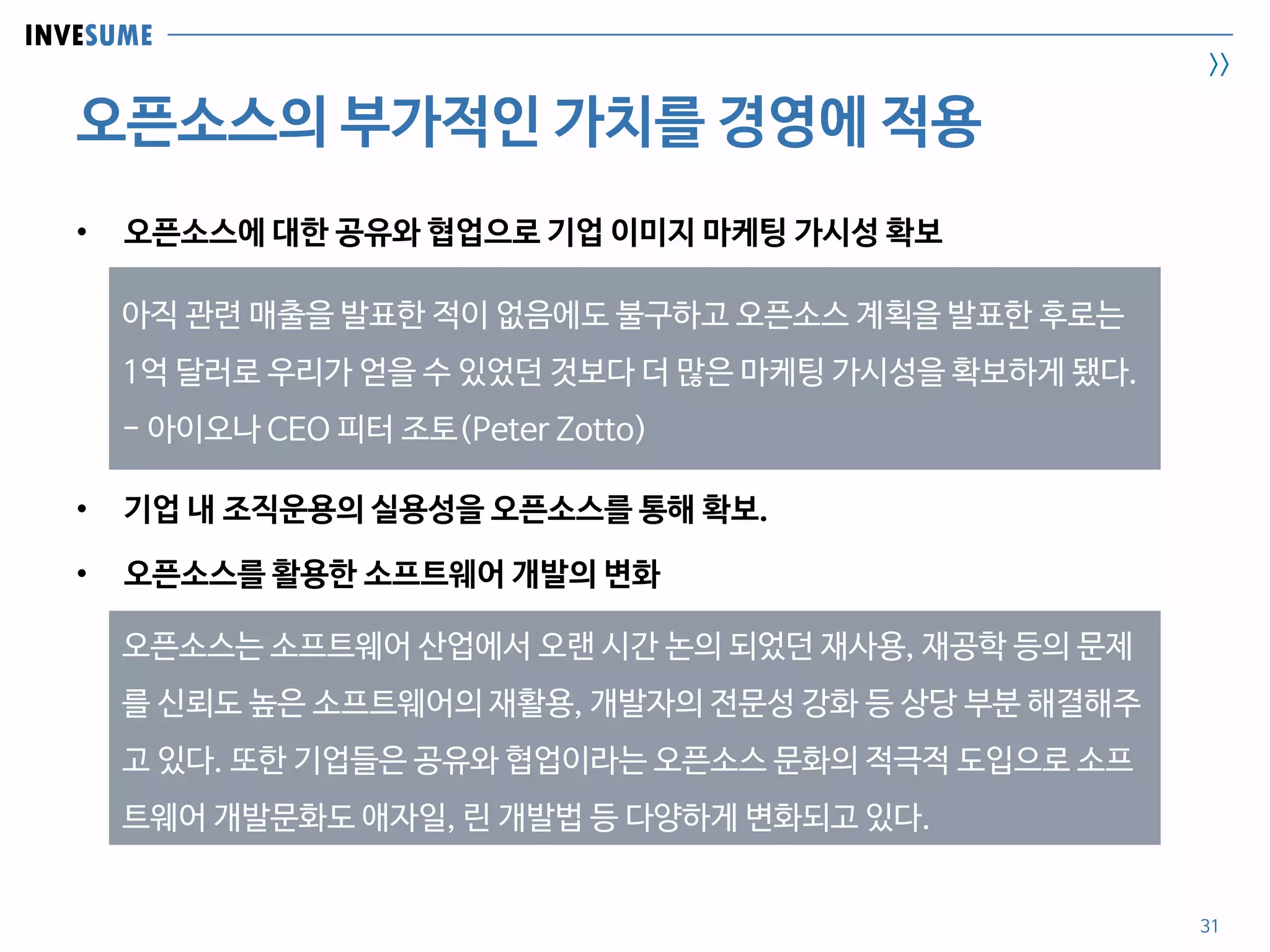 INVESUME
>>
오픈소스의 부가적인 가치를 경영에 적용
31
• 오픈소스에 대한 공유와 협업으로 기업 이미지 마케팅 가시성 확보
• 기업 내 조직운용의 실용성을 오픈소스를 통해 확보.
• 오픈소스를 활용한 소프트웨어 개발의 변화
아직 관련 매출을 발표한 적이 없음에도 불구하고 오픈소스 계획을 발표한 후로는
1억 달러로 우리가 얻을 수 있었던 것보다 더 많은 마케팅 가시성을 확보하게 됐다.
- 아이오나 CEO 피터 조토(Peter Zotto)
오픈소스는 소프트웨어 산업에서 오랜 시간 논의 되었던 재사용, 재공학 등의 문제
를 신뢰도 높은 소프트웨어의 재활용, 개발자의 전문성 강화 등 상당 부분 해결해주
고 있다. 또한 기업들은 공유와 협업이라는 오픈소스 문화의 적극적 도입으로 소프
트웨어 개발문화도 애자일, 린 개발법 등 다양하게 변화되고 있다.
 