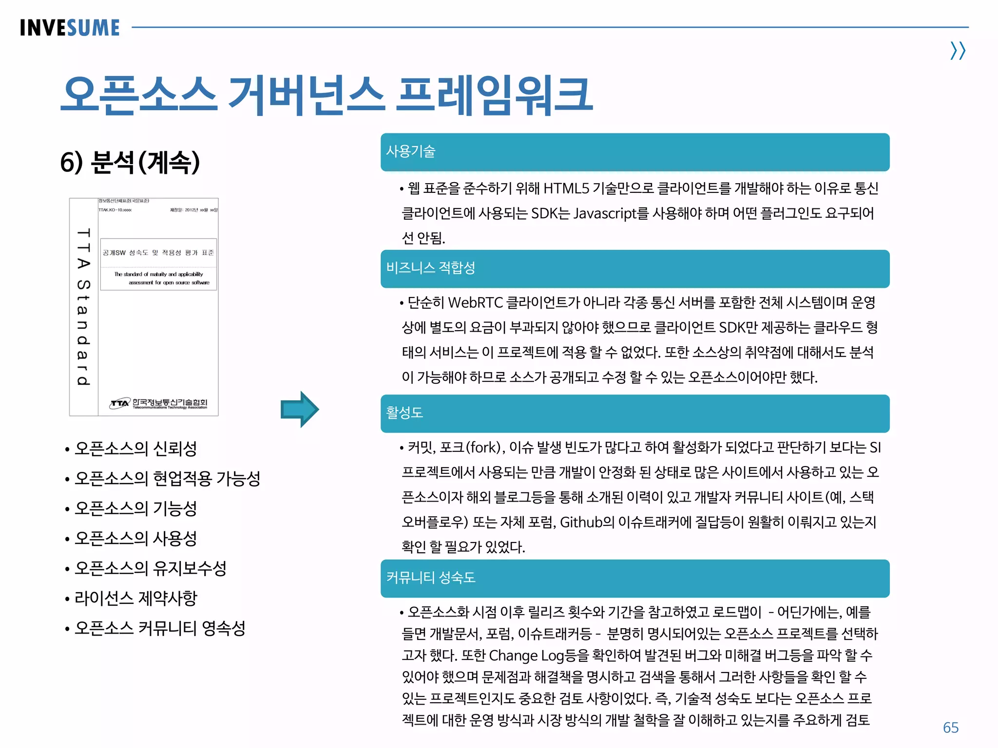 INVESUME
>>
오픈소스 거버넌스 프레임워크
65
6) 분석(계속)
사용기술
•웹 표준을 준수하기 위해 HTML5 기술만으로 클라이언트를 개발해야 하는 이유로 통신
클라이언트에 사용되는 SDK는 Javascript를 사용해야 하며 어떤 플러그인도 요구되어
선 안됨.
비즈니스 적합성
•단순히 WebRTC 클라이언트가 아니라 각종 통신 서버를 포함한 전체 시스템이며 운영
상에 별도의 요금이 부과되지 않아야 했으므로 클라이언트 SDK만 제공하는 클라우드 형
태의 서비스는 이 프로젝트에 적용 할 수 없었다. 또한 소스상의 취약점에 대해서도 분석
이 가능해야 하므로 소스가 공개되고 수정 할 수 있는 오픈소스이어야만 했다.
활성도
•커밋, 포크(fork), 이슈 발생 빈도가 많다고 하여 활성화가 되었다고 판단하기 보다는 SI
프로젝트에서 사용되는 만큼 개발이 안정화 된 상태로 많은 사이트에서 사용하고 있는 오
픈소스이자 해외 블로그등을 통해 소개된 이력이 있고 개발자 커뮤니티 사이트(예, 스택
오버플로우) 또는 자체 포럼, Github의 이슈트래커에 질답등이 원활히 이뤄지고 있는지
확인 할 필요가 있었다.
커뮤니티 성숙도
•오픈소스화 시점 이후 릴리즈 횟수와 기간을 참고하였고 로드맵이 –어딘가에는, 예를
들면 개발문서, 포럼, 이슈트래커등– 분명히 명시되어있는 오픈소스 프로젝트를 선택하
고자 했다. 또한 Change Log등을 확인하여 발견된 버그와 미해결 버그등을 파악 할 수
있어야 했으며 문제점과 해결책을 명시하고 검색을 통해서 그러한 사항들을 확인 할 수
있는 프로젝트인지도 중요한 검토 사항이었다. 즉, 기술적 성숙도 보다는 오픈소스 프로
젝트에 대한 운영 방식과 시장 방식의 개발 철학을 잘 이해하고 있는지를 주요하게 검토
•오픈소스의 신뢰성
•오픈소스의 현업적용 가능성
•오픈소스의 기능성
•오픈소스의 사용성
•오픈소스의 유지보수성
•라이선스 제약사항
•오픈소스 커뮤니티 영속성
 